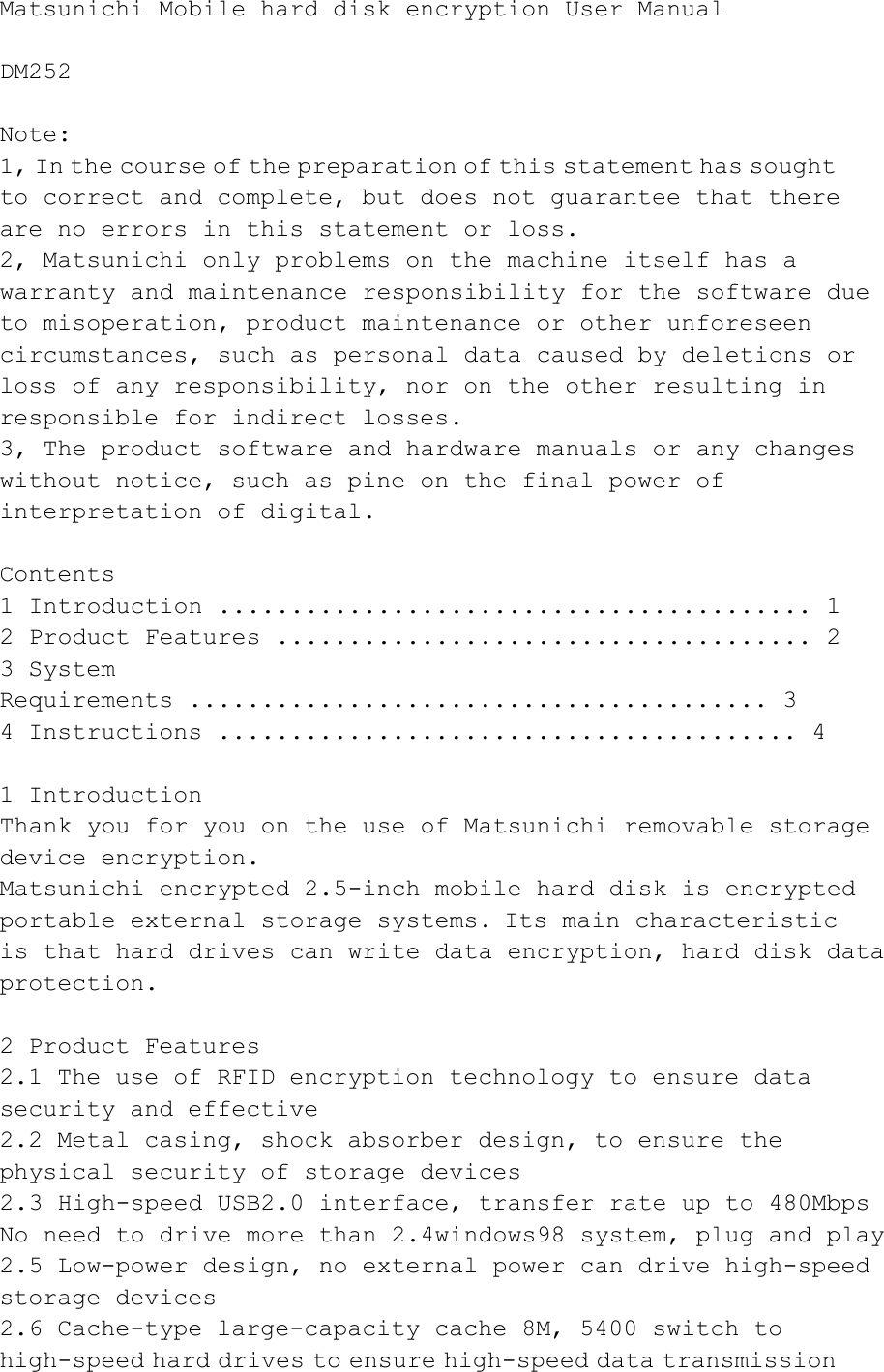 Matsunichi Mobile hard disk encryption User Manual   DM252   Note:  1, In the course of the preparation of this statement has sought to correct and complete, but does not guarantee that there are no errors in this statement or loss.  2, Matsunichi only problems on the machine itself has a warranty  and  maintenance  responsibility  for  the  software  due  to misoperation, product maintenance or other unforeseen circumstances, such as personal data caused by deletions or loss of any responsibility, nor on the other resulting in responsible for indirect losses.  3, The product software and  hardware manuals or  any changes without notice, such as pine on the final power of interpretation of digital.   Contents  1 Introduction ......................................... 1  2 Product Features ..................................... 2  3 System   Requirements ........................................ 3  4 Instructions ........................................ 4   1 Introduction  Thank  you  for  you  on  the  use  of  Matsunichi  removable  storage  device encryption.  Matsunichi  encrypted  2.5-inch mobile  hard disk  is  encrypted portable external storage systems. Its main characteristic is  that  hard  drives  can  write  data  encryption,  hard  disk  data  protection.   2 Product Features  2.1 The use of RFID encryption technology to ensure data security and effective  2.2 Metal casing, shock absorber design, to ensure the physical security of storage devices  2.3  High-speed  USB2.0  interface,  transfer  rate  up  to  480Mbps   No  need  to  drive  more  than  2.4windows98  system,  plug  and  play   2.5  Low-power  design,  no  external  power  can  drive  high-speed  storage devices  2.6 Cache-type large-capacity cache 8M, 5400 switch to high-speed hard drives to ensure high-speed data transmission 