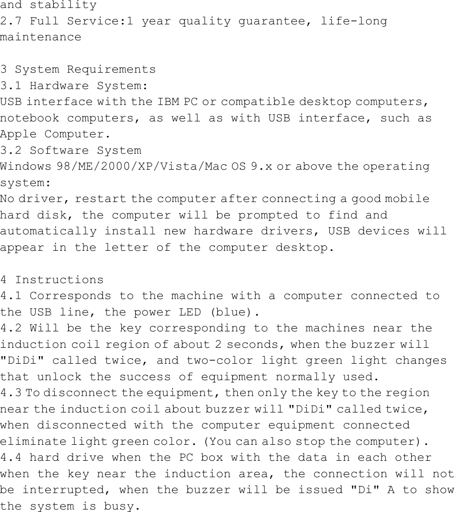 and stability  2.7 Full Service:1 year quality guarantee, life-long maintenance   3 System Requirements  3.1 Hardware System:  USB interface with the IBM PC or compatible desktop computers, notebook computers, as well as with USB interface, such as Apple Computer.  3.2 Software System  Windows 98/ME/2000/XP/Vista/Mac OS 9.x or above the operating system:  No driver, restart the computer after connecting a good mobile hard disk, the computer will be prompted to find and automatically  install  new  hardware  drivers,  USB  devices  will  appear in the letter of the computer desktop.   4 Instructions  4.1 Corresponds to the machine with a computer connected to the USB line, the power LED (blue).  4.2 Will be the key corresponding to the machines near the induction coil region of about 2 seconds, when the buzzer will &quot;DiDi&quot;  called  twice,  and  two-color  light  green  light  changes  that unlock the success of equipment normally used.  4.3 To disconnect the equipment, then only the key to the region near the induction coil about buzzer will &quot;DiDi&quot; called twice, when disconnected with the computer equipment connected eliminate light green color. (You can also stop the computer).    4.4 hard drive when the PC box with the data in each other when  the  key  near  the  induction  area,  the  connection  will  not  be  interrupted,  when  the  buzzer  will  be  issued  &quot;Di&quot;  A  to  show  the system is busy.            