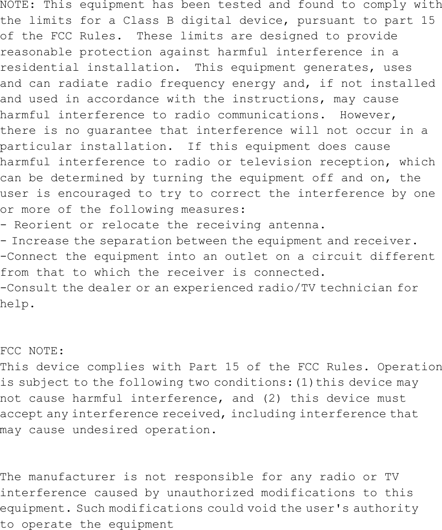 NOTE:  This  equipment  has  been  tested  and  found  to  comply  with  the  limits  for  a  Class  B  digital  device,  pursuant  to  part 15  of the FCC Rules.  These limits are designed to provide reasonable protection against harmful interference in a residential installation.  This equipment generates, uses and  can  radiate  radio  frequency  energy  and,  if  not  installed  and used in accordance with the instructions, may cause harmful interference to radio communications.  However, there is no guarantee that interference will not occur in a particular installation.  If this equipment does cause harmful  interference  to  radio  or  television  reception,  which  can be determined by turning the equipment off and on, the user  is  encouraged  to  try  to  correct  the  interference  by  one  or more of the following measures: - Reorient or relocate the receiving antenna. - Increase the separation between the equipment and receiver. -Connect  the  equipment  into  an  outlet  on  a  circuit  different  from that to which the receiver is connected. -Consult the dealer or an experienced radio/TV technician for help.   FCC NOTE: This  device  complies  with  Part  15  of  the  FCC  Rules.  Operation  is subject to the following two conditions:(1)this device may not cause harmful interference, and (2) this device must accept any interference received, including interference that may cause undesired operation.    The manufacturer is not responsible for any radio or TV interference caused by unauthorized modifications to this equipment. Such modifications could void the user&apos;s authority to operate the equipment   