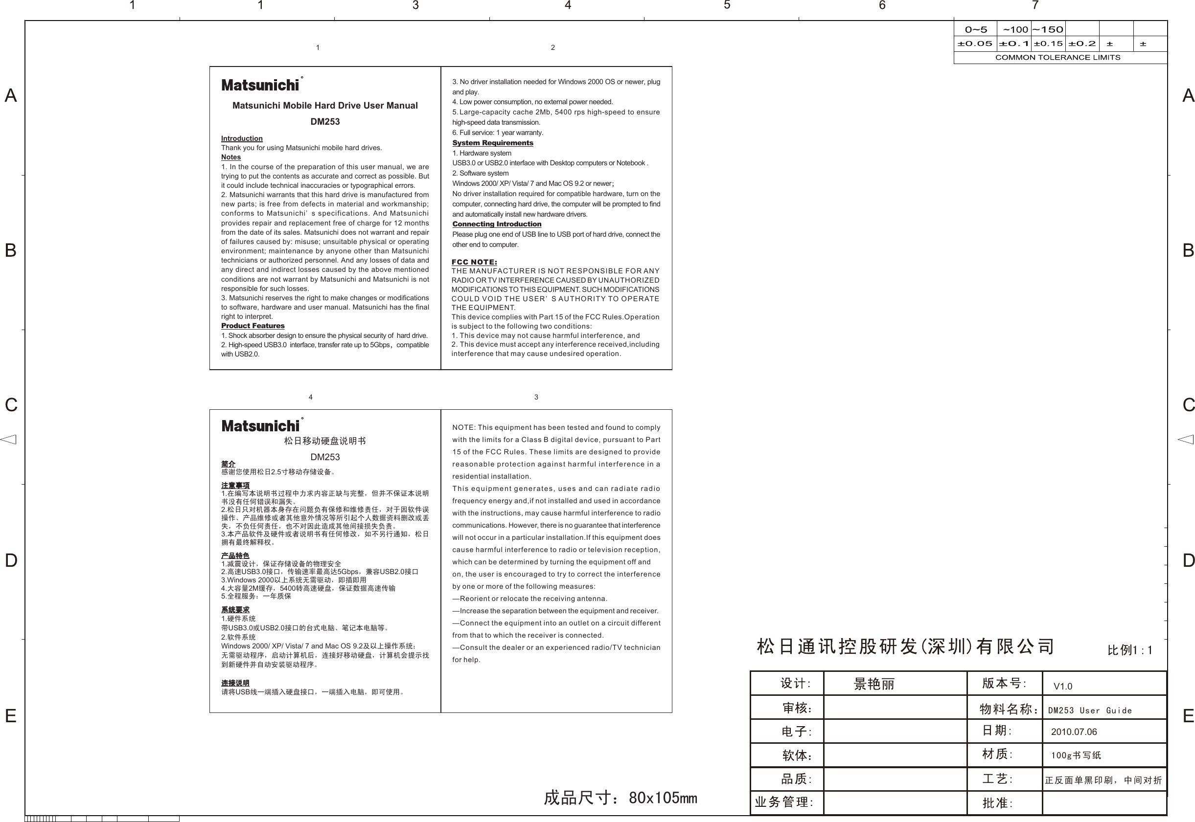 2010.07.06100g书写纸正反面单黑印刷，中间对折V1.0物料名称：DM253 User GuideSIZE:13MM简介感谢您使用松日2.5寸移动存储设备。注意事项1.在编写本说明书过程中力求内容正缺与完整，但并不保证本说明书没有任何错误和漏失。2.松日只对机器本身存在问题负有保修和维修责任，对于因软件误操作、产品维修或者其他意外情况等所引起个人数据资料删改或丢失，不负任何责任，也不对因此造成其他间接损失负责。3.本产品软件及硬件或者说明书有任何修改，如不另行通知，松日拥有最终解释权。产品特色1.减震设计，保证存储设备的物理安全2.高速USB3.0接口，传输速率最高达5Gbps，兼容USB2.0接口3.Windows 2000以上系统无需驱动，即插即用4.大容量2M缓存，5400转高速硬盘，保证数据高速传输5.全程服务：一年质保系统要求1.硬件系统带USB3.0或USB2.0接口的台式电脑、笔记本电脑等。2.软件系统Windows 2000/ XP/ Vista/ 7 and Mac OS 9.2及以上操作系统；无需驱动程序，启动计算机后，连接好移动硬盘，计算机会提示找到新硬件并自动安装驱动程序。连接说明请将USB线一端插入硬盘接口，一端插入电脑，即可使用。松日移动硬盘说明书DM253IntroductionThank you for using Matsunichi mobile hard drives.Notes1. In the course of the preparation of this user manual, we are trying to put the contents as accurate and correct as possible. But it could include technical inaccuracies or typographical errors.2. Matsunichi warrants that this hard drive is manufactured from new parts; is free from defects in material and workmanship; conforms to Matsunichi’ s specifications. And Matsunichi provides repair and replacement free of charge for 12 months from the date of its sales. Matsunichi does not warrant and repair of failures caused by: misuse; unsuitable physical or operating environment; maintenance by anyone other than Matsunichi technicians or authorized personnel. And any losses of data and any direct and indirect losses caused by the above mentioned conditions are not warrant by Matsunichi and Matsunichi is not responsible for such losses. 3. Matsunichi reserves the right to make changes or modifications to software, hardware and user manual. Matsunichi has the final right to interpret.  Product Features1. Shock absorber design to ensure the physical security of  hard drive.2. High-speed USB3.0  interface, transfer rate up to 5Gbps，compatible with USB2.0.  3. No driver installation needed for Windows 2000 OS or newer, plug and play.4. Low power consumption, no external power needed.5. Large-capacity cache 2Mb, 5400 rps high-speed to ensure high-speed data transmission. 6. Full service: 1 year warranty.System Requirements1. Hardware systemUSB3.0 or USB2.0 interface with Desktop computers or Notebook .2. Software systemWindows 2000/ XP/ Vista/ 7 and Mac OS 9.2 or newer；No driver installation required for compatible hardware, turn on the computer, connecting hard drive, the computer will be prompted to find and automatically install new hardware drivers.Connecting IntroductionPlease plug one end of USB line to USB port of hard drive, connect the other end to computer.Matsunichi Mobile Hard Drive User ManualDM253RR成品尺寸：80x105mmFCC NOTE:THE MANUFACTURER IS NOT RESPONSIBLE FOR ANY RADIO OR TV INTERFERENCE CAUSED BY UNAUTHORIZED MODIFICATIONS TO THIS EQUIPMENT. SUCH MODIFICATIONSCOULD VOID THE USER’ S AUTHORITY TO OPERATE THE EQUIPMENT.This device complies with Part 15 of the FCC Rules.Operation is subject to the following two conditions:1. This device may not cause harmful interference, and2. This device must accept any interference received,including interference that may cause undesired operation.NOTE: This equipment has been tested and found to comply with the limits for a Class B digital device, pursuant to Part 15 of the FCC Rules. These limits are designed to provide reasonable protection against harmful interference in a residential installation.This equipment generates, uses and can radiate radio frequency energy and,if not installed and used in accordance with the instructions, may cause harmful interference to radio communications. However, there is no guarantee that interference will not occur in a particular installation.If this equipment does cause harmful interference to radio or television reception, which can be determined by turning the equipment off andon, the user is encouraged to try to correct the interference by one or more of the following measures:—Reorient or relocate the receiving antenna.—Increase the separation between the equipment and receiver.—Connect the equipment into an outlet on a circuit different from that to which the receiver is connected.—Consult the dealer or an experienced radio/TV technician for help.1 24 3