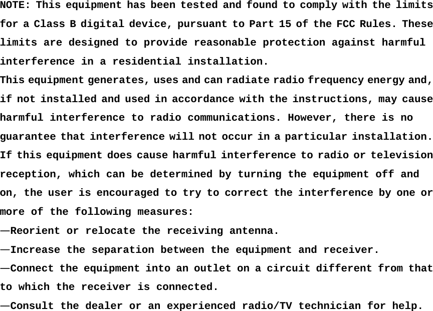  NOTE: This equipment has been tested and found to comply with the limits for a Class B digital device, pursuant to Part 15 of the FCC Rules. These limits are designed to provide reasonable protection against harmful  interference in a residential installation.  This equipment generates, uses and can radiate radio frequency energy and, if not installed and used in accordance with the instructions, may cause harmful interference to radio communications. However, there is no guarantee that interference will not occur in a particular installation. If this equipment does cause harmful interference to radio or television reception, which can be determined by turning the equipment off and  on, the user is encouraged to try to correct the interference by one or more of the following measures:  —Reorient or relocate the receiving antenna.  —Increase the separation between the equipment and receiver.  —Connect the equipment into an outlet on a circuit different from that to which the receiver is connected.  —Consult the dealer or an experienced radio/TV technician for help.  