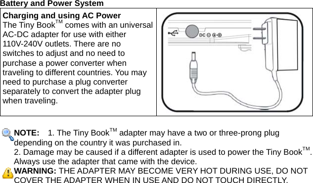 Battery and Power System Charging and using AC Power The Tiny BookTM comes with an universal AC-DC adapter for use with either 110V-240V outlets. There are no switches to adjust and no need to purchase a power converter when traveling to different countries. You may need to purchase a plug converter separately to convert the adapter plug when traveling.  NOTE:   1. The Tiny BookTM adapter may have a two or three-prong plug depending on the country it was purchased in. 2. Damage may be caused if a different adapter is used to power the Tiny BookTM. Always use the adapter that came with the device. WARNING: THE ADAPTER MAY BECOME VERY HOT DURING USE, DO NOT COVER THE ADAPTER WHEN IN USE AND DO NOT TOUCH DIRECTLY.   