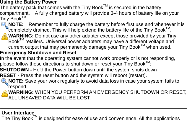 Using the Battery Power The battery pack that comes with the Tiny BookTM is secured in the battery compartment.    A fully charged battery will provide 3-4 hours of battery life on your Tiny BookTM. NOTE:    Remember to fully charge the battery before first use and whenever it is completely drained. This will help extend the battery life of the Tiny BookTM. WARNING: Do not use any other adapter except those provided by your Tiny BookTM retailers. Universal power adapters may have a different voltage and current output that may permanently damage your Tiny BookTM when used. Emergency Shutdown and Reset In the event that the operating system cannot work properly or is not responding, please follow these directions to shut down or reset your Tiny BookTM: SHUTDOWN - Hold the Power button down until the system shuts down RESET - Press the reset button and the system will reboot (restart). NOTE: Save your work regularly to avoid data loss in case your system fails to respond. WARNING: WHEN YOU PERFORM AN EMERGENCY SHUTDOWN OR RESET, ALL UNSAVED DATA WILL BE LOST.  User Interface The Tiny BookTM is designed for ease of use and convenience. All the applications 