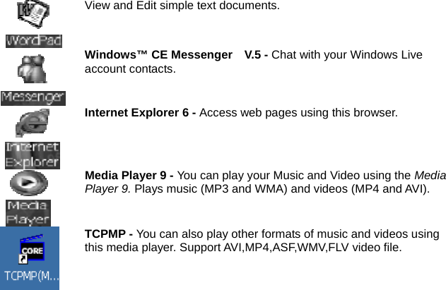  View and Edit simple text documents.  Windows™ CE Messenger    V.5 - Chat with your Windows Live account contacts.  Internet Explorer 6 - Access web pages using this browser.  Media Player 9 - You can play your Music and Video using the MediaPlayer 9. Plays music (MP3 and WMA) and videos (MP4 and AVI).  TCPMP - You can also play other formats of music and videos using this media player. Support AVI,MP4,ASF,WMV,FLV video file.  