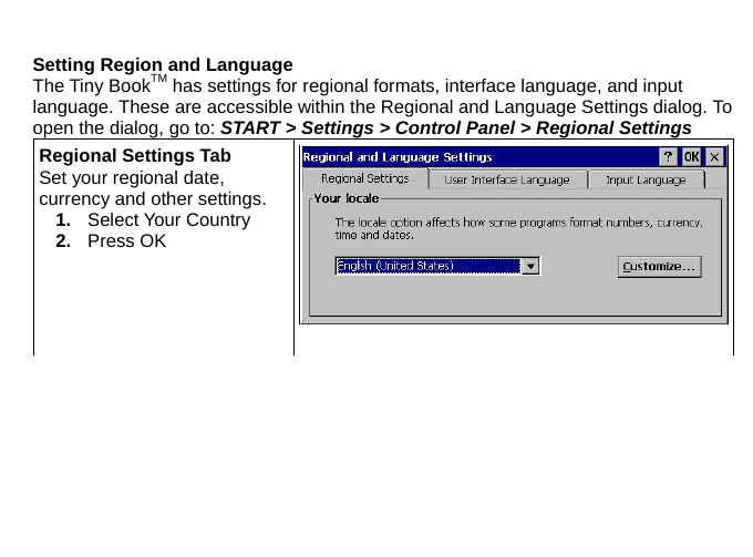  Setting Region and Language The Tiny BookTM has settings for regional formats, interface language, and input language. These are accessible within the Regional and Language Settings dialog. To open the dialog, go to: START &gt; Settings &gt; Control Panel &gt; Regional Settings Regional Settings Tab Set your regional date, currency and other settings.   1.  Select Your Country   2.  Press OK 