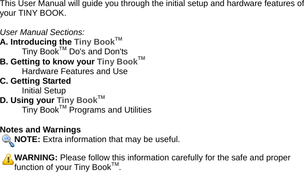 This User Manual will guide you through the initial setup and hardware features of your TINY BOOK.    User Manual Sections: A. Introducing the Tiny BookTM   Tiny BookTM Do&apos;s and Don&apos;ts B. Getting to know your Tiny BookTM    Hardware Features and Use C. Getting Started  Initial Setup D. Using your Tiny BookTM  Tiny BookTM Programs and Utilities  Notes and Warnings NOTE: Extra information that may be useful. WARNING: Please follow this information carefully for the safe and proper function of your Tiny BookTM.     