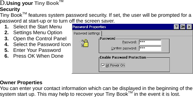  D.Using your Tiny BookTM Security Tiny BookTM features system password security. If set, the user will be prompted for a password at start-up or to turn off the screen saver. 1.  Select the Start Menu 2.  Settings Menu Option 3.  Open the Control Panel 4.  Select the Password Icon 5.  Enter Your Password 6.  Press OK When Done  Owner Properties You can enter your contact information which can be displayed in the beginning of the system start up. This may help to recover your Tiny BookTM in the event it is lost. 