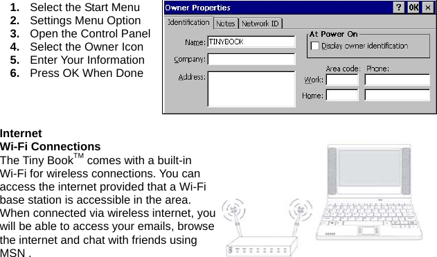 1.  Select the Start Menu 2.  Settings Menu Option 3.  Open the Control Panel 4.  Select the Owner Icon 5.  Enter Your Information 6.  Press OK When Done  Internet Wi-Fi Connections The Tiny BookTM comes with a built-in Wi-Fi for wireless connections. You can access the internet provided that a Wi-Fi base station is accessible in the area. When connected via wireless internet, you will be able to access your emails, browse the internet and chat with friends using MSN . 