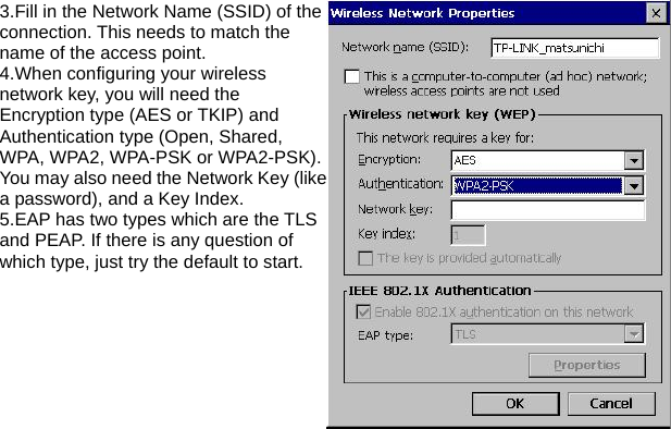 3.Fill in the Network Name (SSID) of the connection. This needs to match the name of the access point. 4.When configuring your wireless network key, you will need the Encryption type (AES or TKIP) and Authentication type (Open, Shared, WPA, WPA2, WPA-PSK or WPA2-PSK). You may also need the Network Key (like a password), and a Key Index. 5.EAP has two types which are the TLS and PEAP. If there is any question of which type, just try the default to start. 