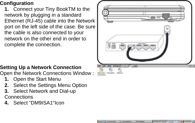 Configuration 1.  Connect your Tiny BookTM to the network by plugging in a standard Ethernet (RJ-45) cable into the Network port on the left side of the case. Be sure the cable is also connected to your network on the other end in order to complete the connection. Setting Up a Network Connection   Open the Network Connections Window : 1.  Open the Start Menu 2.  Select the Settings Menu Option 3.  Select Network and Dial-up Connections 4.  Select “DM9ISA1“Icon  