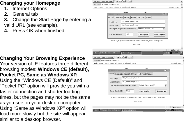 Changing your Homepage 1.  Internet Options 2.  General tab 3.  Change the Start Page by entering a valid URL (see example). 4.  Press OK when finished. Changing Your Browsing Experience Your version of IE features three different browsing modes: Windows CE (default), Pocket PC, Same as Windows XP. Using the “Windows CE (Default)” and “Pocket PC” option will provide you with a faster connection and shorter loading times, but the pages may not be the same as you see on your desktop computer. Using “Same as Windows XP” option will load more slowly but the site will appear similar to a desktop browser. 