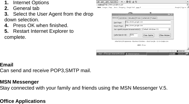 1.  Internet Options 2.  General tab 3.  Select the User Agent from the drop down selection. 4.  Press OK when finished. 5.  Restart Internet Explorer to complete.  Email Can send and receive POP3,SMTP mail.  MSN Messenger Stay connected with your family and friends using the MSN Messenger V.5.    Office Applications 