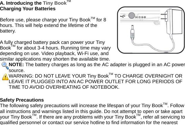 A. Introducing the Tiny BookTM Charging Your Batteries  Before use, please charge your Tiny BookTM for 8 hours. This will help extend the lifetime of the battery.  A fully charged battery pack can power your Tiny BookTM for about 3-4 hours. Running time may vary depending on use. Video playback, Wi-Fi use, and similar applications may shorten the available time. NOTE: The battery charges as long as the AC adapter is plugged in an AC powersource. WARNING: DO NOT LEAVE YOUR Tiny BookTM TO CHARGE OVERNIGHT OR LEAVE IT PLUGGED INTO AN AC POWER OUTLET FOR LONG PERIODS OFTIME TO AVOID OVERHEATING OF NOTEBOOK.  Safety Precautions The following safety precautions will increase the lifespan of your Tiny BookTM. Follow all instructions and warnings listed in this guide. Do not attempt to open or take apart your Tiny BookTM. If there are any problems with your Tiny BookTM, refer all servicing to qualified personnel or contact our service hotline to find information for the nearest 