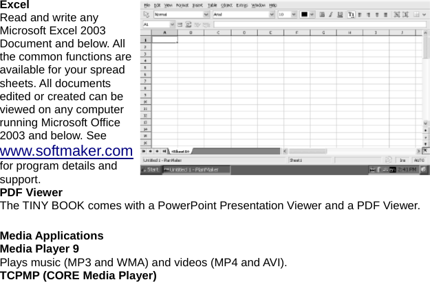 Excel Read and write any Microsoft Excel 2003 Document and below. All the common functions are available for your spread sheets. All documents edited or created can be viewed on any computer running Microsoft Office 2003 and below. See www.softmaker.com for program details and support. PDF Viewer The TINY BOOK comes with a PowerPoint Presentation Viewer and a PDF Viewer.  Media Applications Media Player 9 Plays music (MP3 and WMA) and videos (MP4 and AVI).   TCPMP (CORE Media Player) 