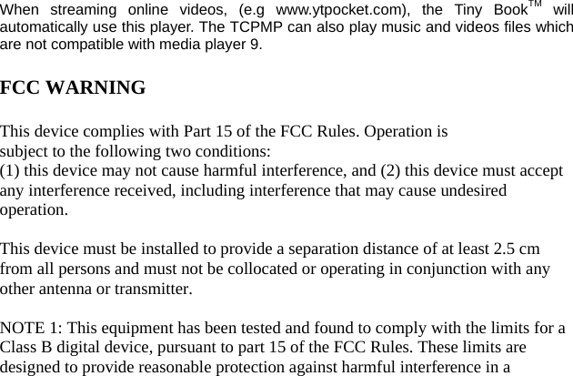 When streaming online videos, (e.g www.ytpocket.com), the Tiny BookTM will automatically use this player. The TCPMP can also play music and videos files whichare not compatible with media player 9.  FCC WARNING  This device complies with Part 15 of the FCC Rules. Operation is subject to the following two conditions: (1) this device may not cause harmful interference, and (2) this device must accept any interference received, including interference that may cause undesired operation.  This device must be installed to provide a separation distance of at least 2.5 cm from all persons and must not be collocated or operating in conjunction with any other antenna or transmitter.  NOTE 1: This equipment has been tested and found to comply with the limits for a Class B digital device, pursuant to part 15 of the FCC Rules. These limits are designed to provide reasonable protection against harmful interference in a 