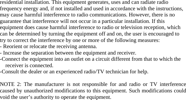 residential installation. This equipment generates, uses and can radiate radio frequency energy and, if not installed and used in accordance with the instructions, may cause harmful interference to radio communications. However, there is no guarantee that interference will not occur in a particular installation. If this equipment does cause harmful interference to radio or television reception, which can be determined by turning the equipment off and on, the user is encouraged to try to correct the interference by one or more of the following measures: - Reorient or relocate the receiving antenna. - Increase the separation between the equipment and receiver. -Connect the equipment into an outlet on a circuit different from that to which the receiver is connected. -Consult the dealer or an experienced radio/TV technician for help.  NOTE 2: The manufacturer is not responsible for and radio or TV interference caused by unauthorized modifications to this equipment. Such modifications could void the user’s authority to operate the equipment.   