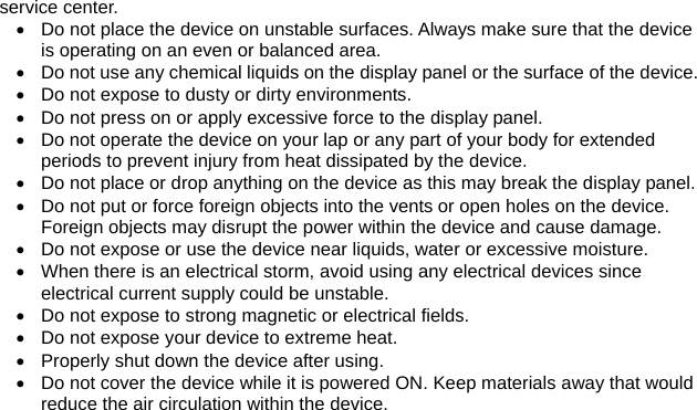 service center. •  Do not place the device on unstable surfaces. Always make sure that the device is operating on an even or balanced area. •  Do not use any chemical liquids on the display panel or the surface of the device.•  Do not expose to dusty or dirty environments. •  Do not press on or apply excessive force to the display panel. •  Do not operate the device on your lap or any part of your body for extended periods to prevent injury from heat dissipated by the device. •  Do not place or drop anything on the device as this may break the display panel. •  Do not put or force foreign objects into the vents or open holes on the device. Foreign objects may disrupt the power within the device and cause damage. •  Do not expose or use the device near liquids, water or excessive moisture. •  When there is an electrical storm, avoid using any electrical devices since electrical current supply could be unstable. •  Do not expose to strong magnetic or electrical fields. •  Do not expose your device to extreme heat. •  Properly shut down the device after using.   •  Do not cover the device while it is powered ON. Keep materials away that would reduce the air circulation within the device.   