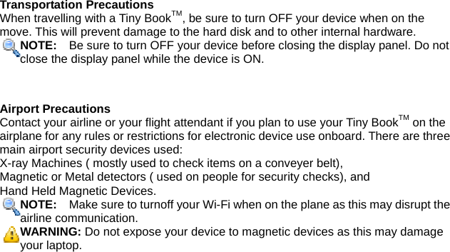 Transportation Precautions When travelling with a Tiny BookTM, be sure to turn OFF your device when on the move. This will prevent damage to the hard disk and to other internal hardware. NOTE:    Be sure to turn OFF your device before closing the display panel. Do not close the display panel while the device is ON.   Airport Precautions Contact your airline or your flight attendant if you plan to use your Tiny BookTM on the airplane for any rules or restrictions for electronic device use onboard. There are three main airport security devices used:   X-ray Machines ( mostly used to check items on a conveyer belt),   Magnetic or Metal detectors ( used on people for security checks), and   Hand Held Magnetic Devices.   NOTE:    Make sure to turnoff your Wi-Fi when on the plane as this may disrupt theairline communication. WARNING: Do not expose your device to magnetic devices as this may damage your laptop.   