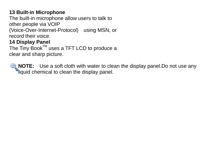 13 Built-in Microphone The built-in microphone allow users to talk to other people via VOIP (Voice-Over-Internet-Protocol)  using MSN, or record their voice. 14 Display Panel The Tiny BookTM uses a TFT LCD to produce a clear and sharp picture.  NOTE:    Use a soft cloth with water to clean the display panel.Do not use any liquid chemical to clean the display panel.            