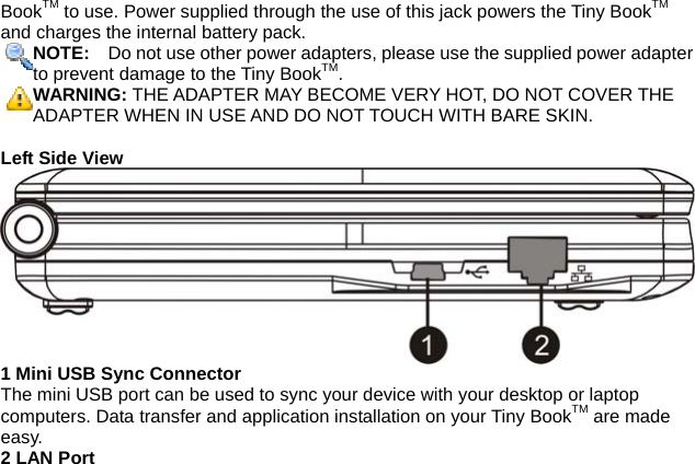 BookTM to use. Power supplied through the use of this jack powers the Tiny BookTM and charges the internal battery pack. NOTE:    Do not use other power adapters, please use the supplied power adapterto prevent damage to the Tiny BookTM. WARNING: THE ADAPTER MAY BECOME VERY HOT, DO NOT COVER THE ADAPTER WHEN IN USE AND DO NOT TOUCH WITH BARE SKIN.  Left Side View 1 Mini USB Sync Connector The mini USB port can be used to sync your device with your desktop or laptop computers. Data transfer and application installation on your Tiny BookTM are made easy.   2 LAN Port 