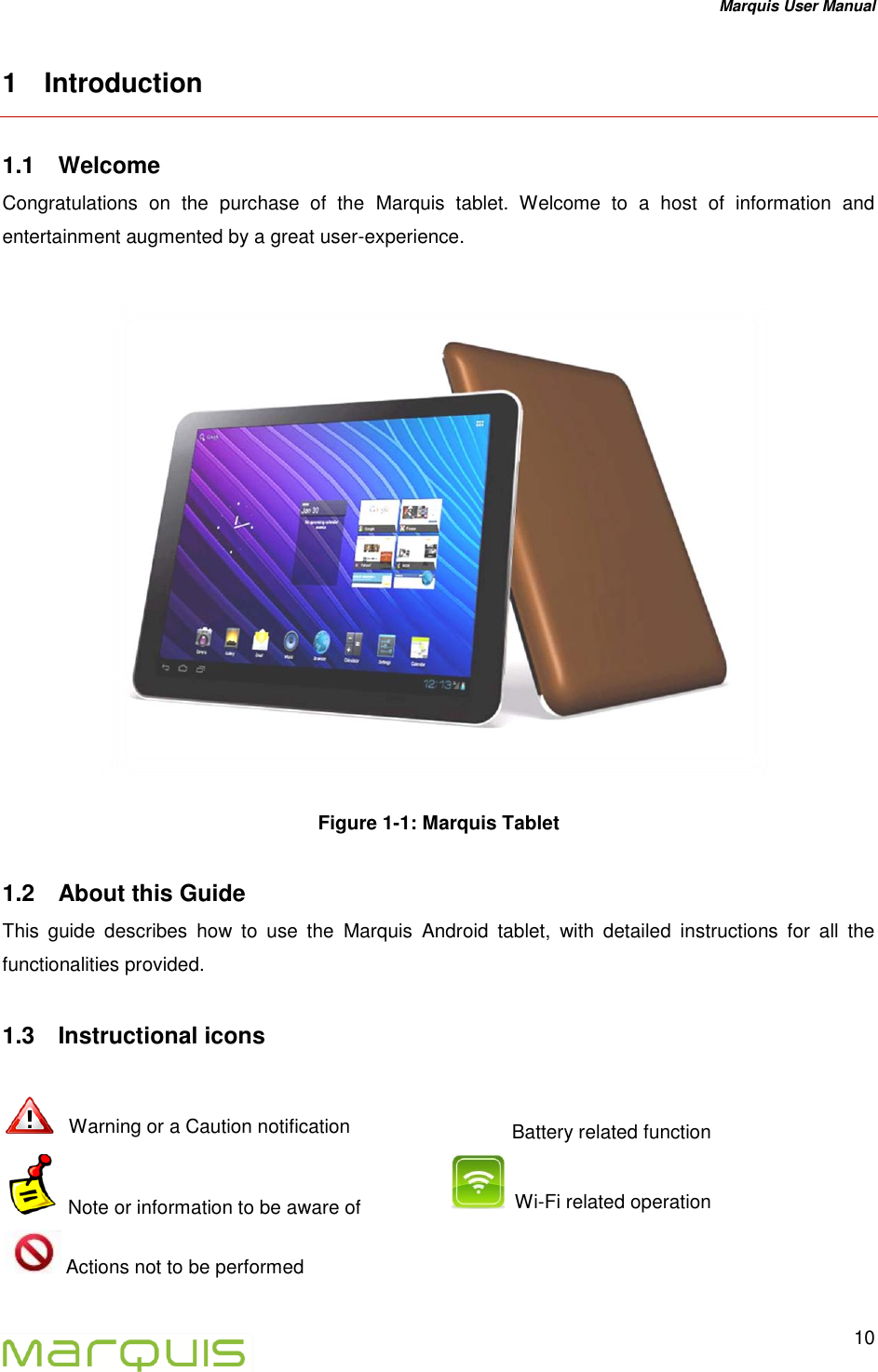 Marquis User Manual   10  1  Introduction 1.1  Welcome  Congratulations  on  the  purchase  of  the  Marquis  tablet.  Welcome  to  a  host  of  information  and entertainment augmented by a great user-experience.   Figure 1-1: Marquis Tablet 1.2  About this Guide This  guide  describes  how  to  use  the  Marquis  Android  tablet,  with  detailed  instructions  for  all  the functionalities provided. 1.3  Instructional icons        Warning or a Caution notification    Battery related function  Note or information to be aware of   Wi-Fi related operation   Actions not to be performed  