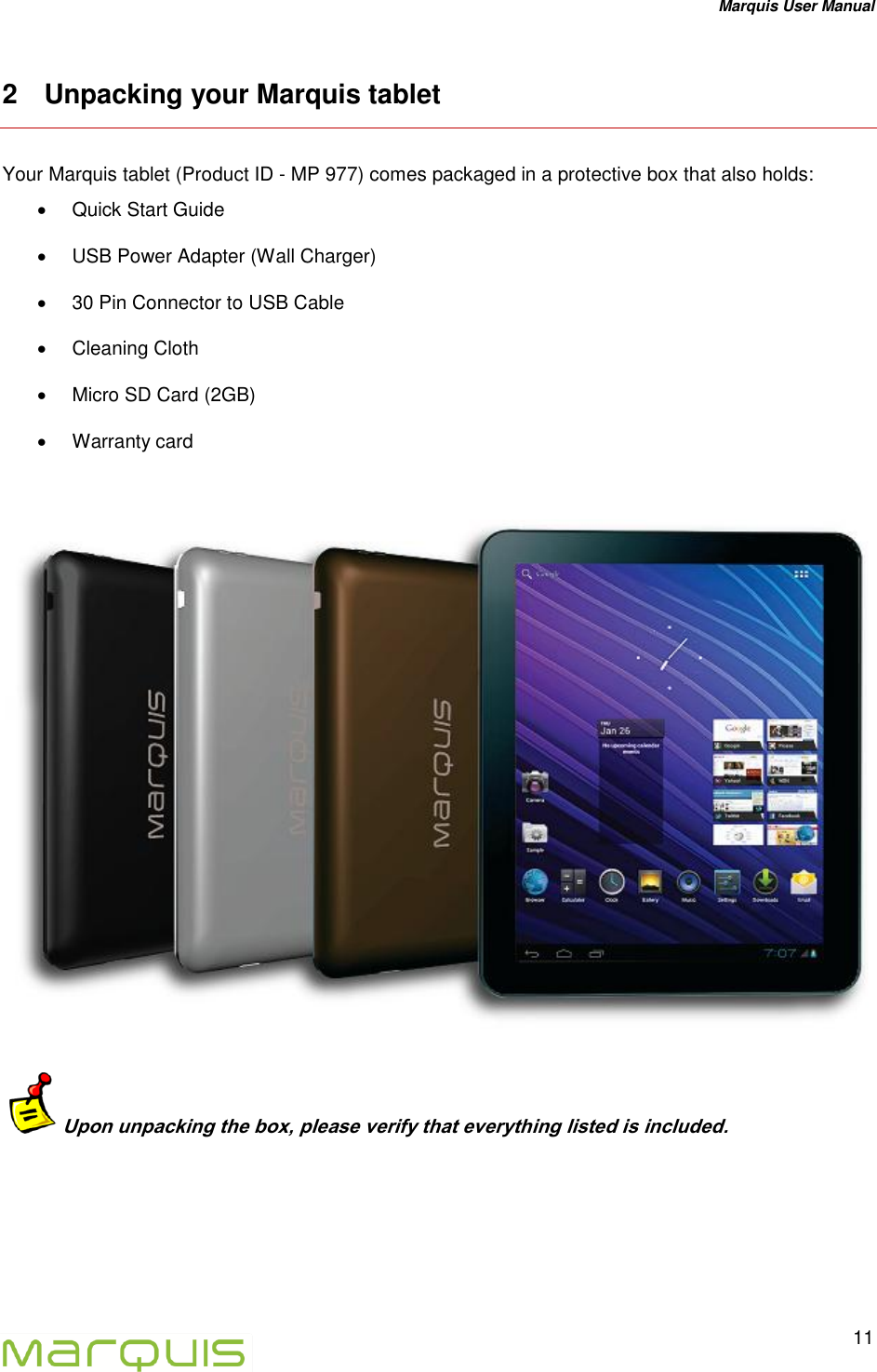 Marquis User Manual   11  2  Unpacking your Marquis tablet Your Marquis tablet (Product ID - MP 977) comes packaged in a protective box that also holds:   Quick Start Guide   USB Power Adapter (Wall Charger)   30 Pin Connector to USB Cable   Cleaning Cloth   Micro SD Card (2GB)    Warranty card    Upon unpacking the box, please verify that everything listed is included.   