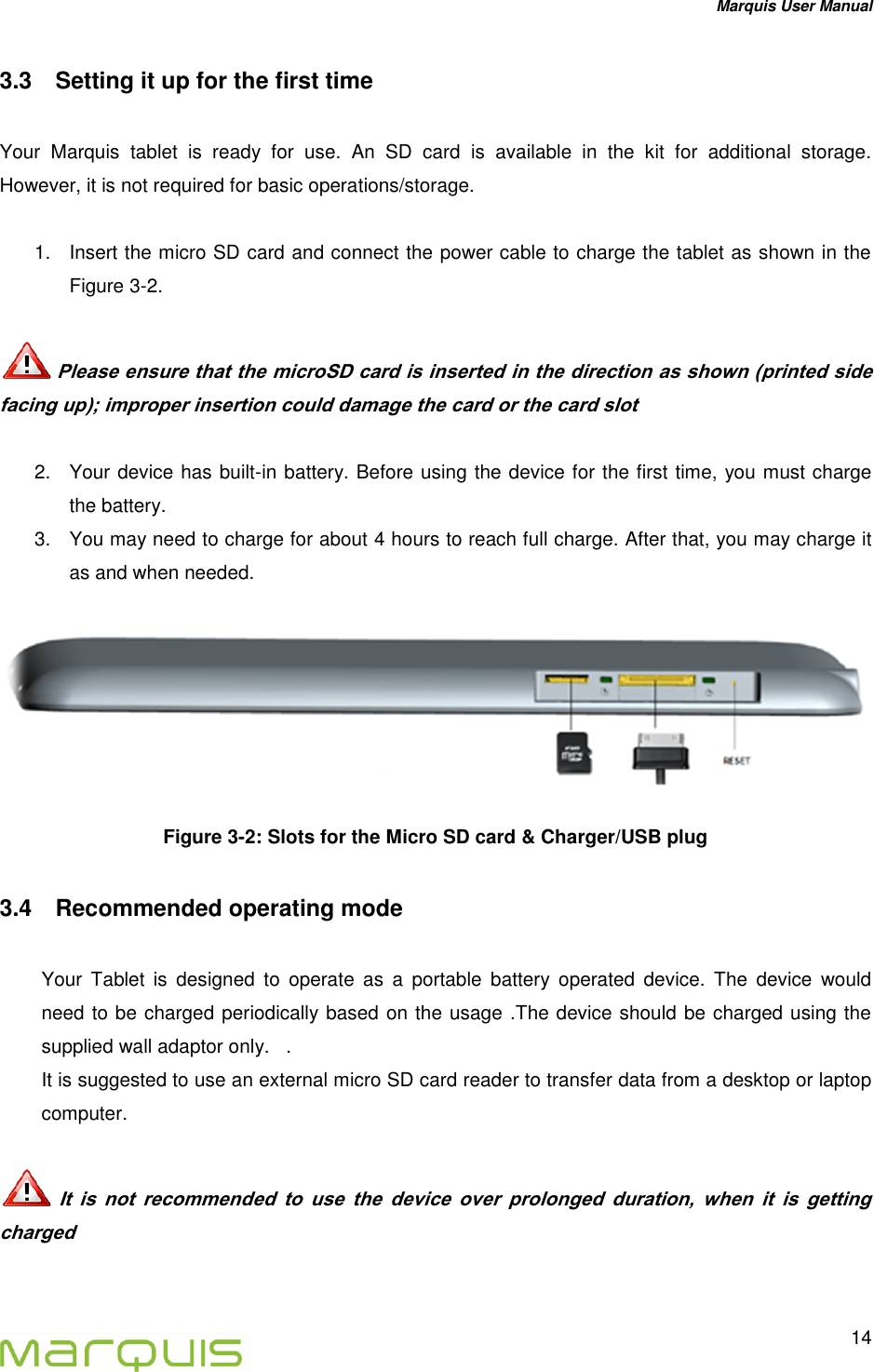 Marquis User Manual   14  3.3  Setting it up for the first time  Your  Marquis  tablet  is  ready  for  use.  An  SD  card  is  available  in  the  kit  for  additional  storage. However, it is not required for basic operations/storage.  1.  Insert the micro SD card and connect the power cable to charge the tablet as shown in the Figure 3-2.    Please ensure that the microSD card is inserted in the direction as shown (printed side facing up); improper insertion could damage the card or the card slot   2.  Your device has built-in battery. Before using the device for the first time, you must charge the battery. 3.  You may need to charge for about 4 hours to reach full charge. After that, you may charge it as and when needed.  Figure 3-2: Slots for the Micro SD card &amp; Charger/USB plug 3.4  Recommended operating mode  Your  Tablet  is  designed  to  operate  as  a  portable  battery  operated  device.  The  device  would need to be charged periodically based on the usage .The device should be charged using the supplied wall adaptor only.   . It is suggested to use an external micro SD card reader to transfer data from a desktop or laptop computer.    It  is  not  recommended  to  use  the  device  over  prolonged  duration,  when  it  is  getting charged  