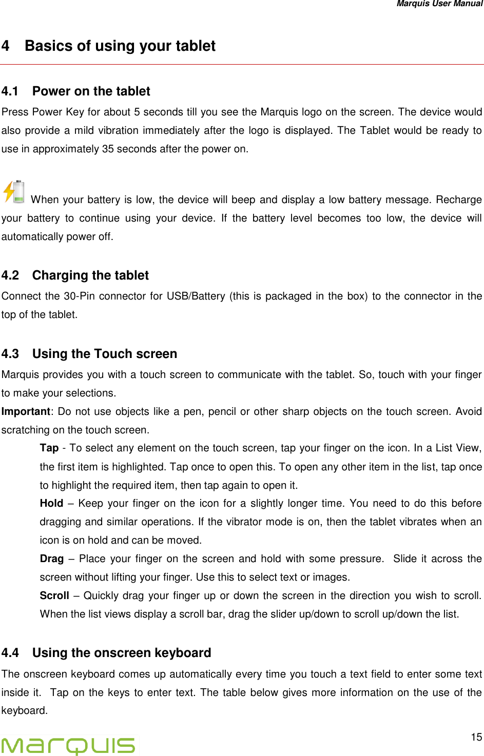 Marquis User Manual   15  4  Basics of using your tablet 4.1  Power on the tablet Press Power Key for about 5 seconds till you see the Marquis logo on the screen. The device would also provide a mild vibration immediately after the logo is displayed. The Tablet would be ready to use in approximately 35 seconds after the power on.   When your battery is low, the device will beep and display a low battery message. Recharge your  battery  to  continue  using  your  device.  If  the  battery  level  becomes  too  low,  the  device  will automatically power off. 4.2  Charging the tablet Connect the 30-Pin connector for USB/Battery (this is packaged in the box) to the connector in the top of the tablet.  4.3  Using the Touch screen Marquis provides you with a touch screen to communicate with the tablet. So, touch with your finger to make your selections. Important: Do not use objects like a pen, pencil or other sharp objects on the touch screen. Avoid scratching on the touch screen.   Tap - To select any element on the touch screen, tap your finger on the icon. In a List View, the first item is highlighted. Tap once to open this. To open any other item in the list, tap once to highlight the required item, then tap again to open it. Hold &ndash; Keep  your finger on the  icon for a slightly longer time. You need to do this before dragging and similar operations. If the vibrator mode is on, then the tablet vibrates when an icon is on hold and can be moved. Drag &ndash; Place  your finger on the screen and  hold with some  pressure.  Slide  it across the screen without lifting your finger. Use this to select text or images. Scroll &ndash; Quickly drag your finger up or down the screen in the direction you wish to scroll. When the list views display a scroll bar, drag the slider up/down to scroll up/down the list.  4.4  Using the onscreen keyboard The onscreen keyboard comes up automatically every time you touch a text field to enter some text inside it.  Tap on the keys to enter text. The table below gives more information on the use of the keyboard. 