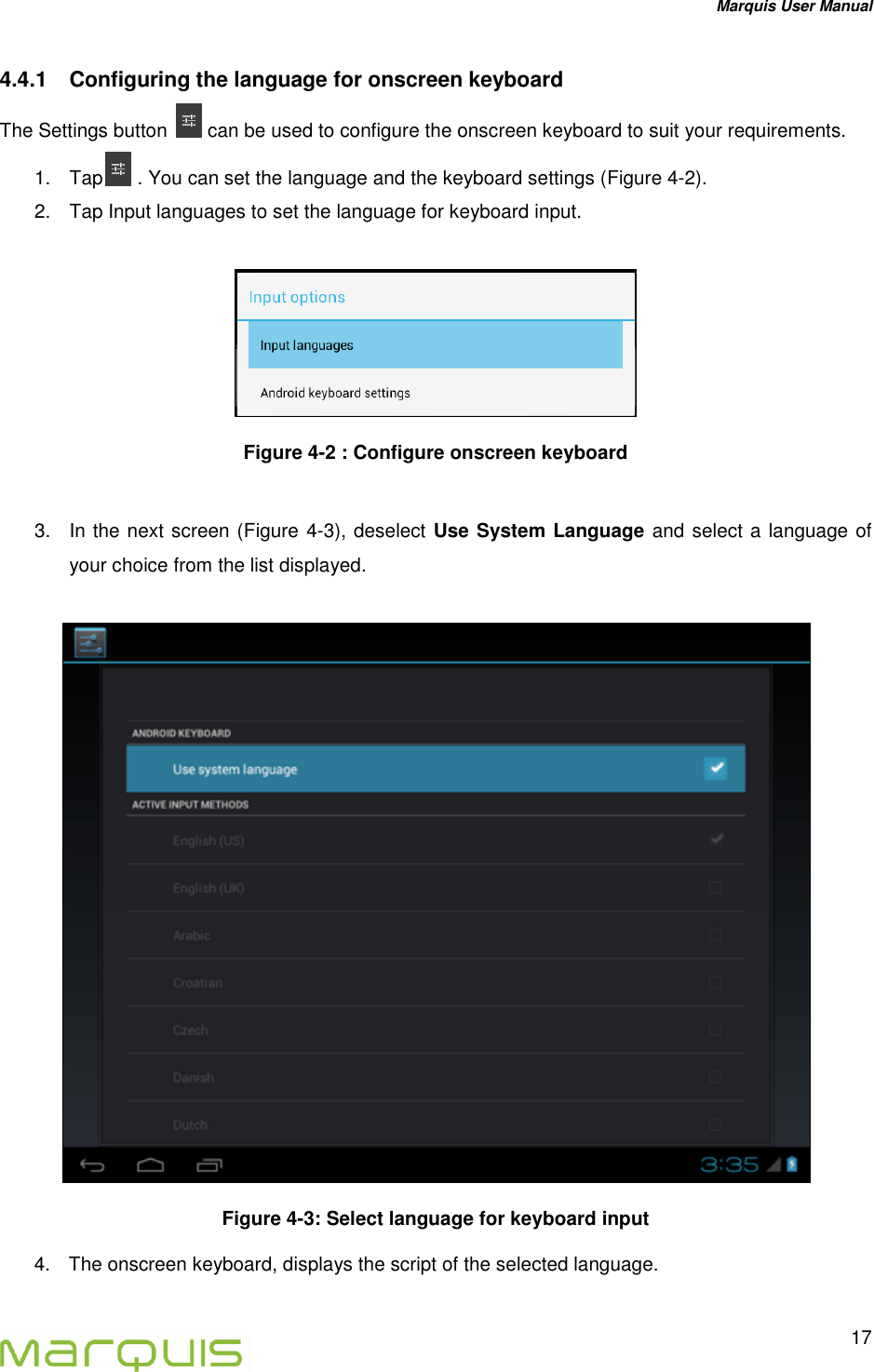 Marquis User Manual   17  4.4.1  Configuring the language for onscreen keyboard The Settings button   can be used to configure the onscreen keyboard to suit your requirements. 1.  Tap  . You can set the language and the keyboard settings (Figure 4-2). 2.  Tap Input languages to set the language for keyboard input.   Figure 4-2 : Configure onscreen keyboard   3.  In the next screen (Figure 4-3), deselect Use System Language and select a language of your choice from the list displayed.   Figure 4-3: Select language for keyboard input 4.  The onscreen keyboard, displays the script of the selected language.   