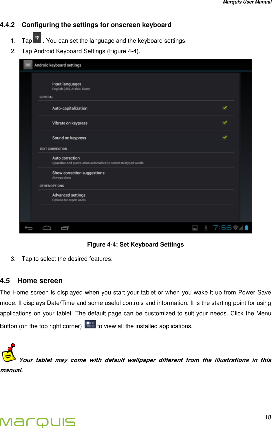 Marquis User Manual   18  4.4.2  Configuring the settings for onscreen keyboard 1.  Tap  . You can set the language and the keyboard settings. 2.  Tap Android Keyboard Settings (Figure 4-4).  Figure 4-4: Set Keyboard Settings 3.  Tap to select the desired features. 4.5  Home screen The Home screen is displayed when you start your tablet or when you wake it up from Power Save mode. It displays Date/Time and some useful controls and information. It is the starting point for using applications on your tablet. The default page can be customized to suit your needs. Click the Menu Button (on the top right corner)   to view all the installed applications.  Your  tablet  may  come  with  default  wallpaper  different  from  the  illustrations  in  this manual.  