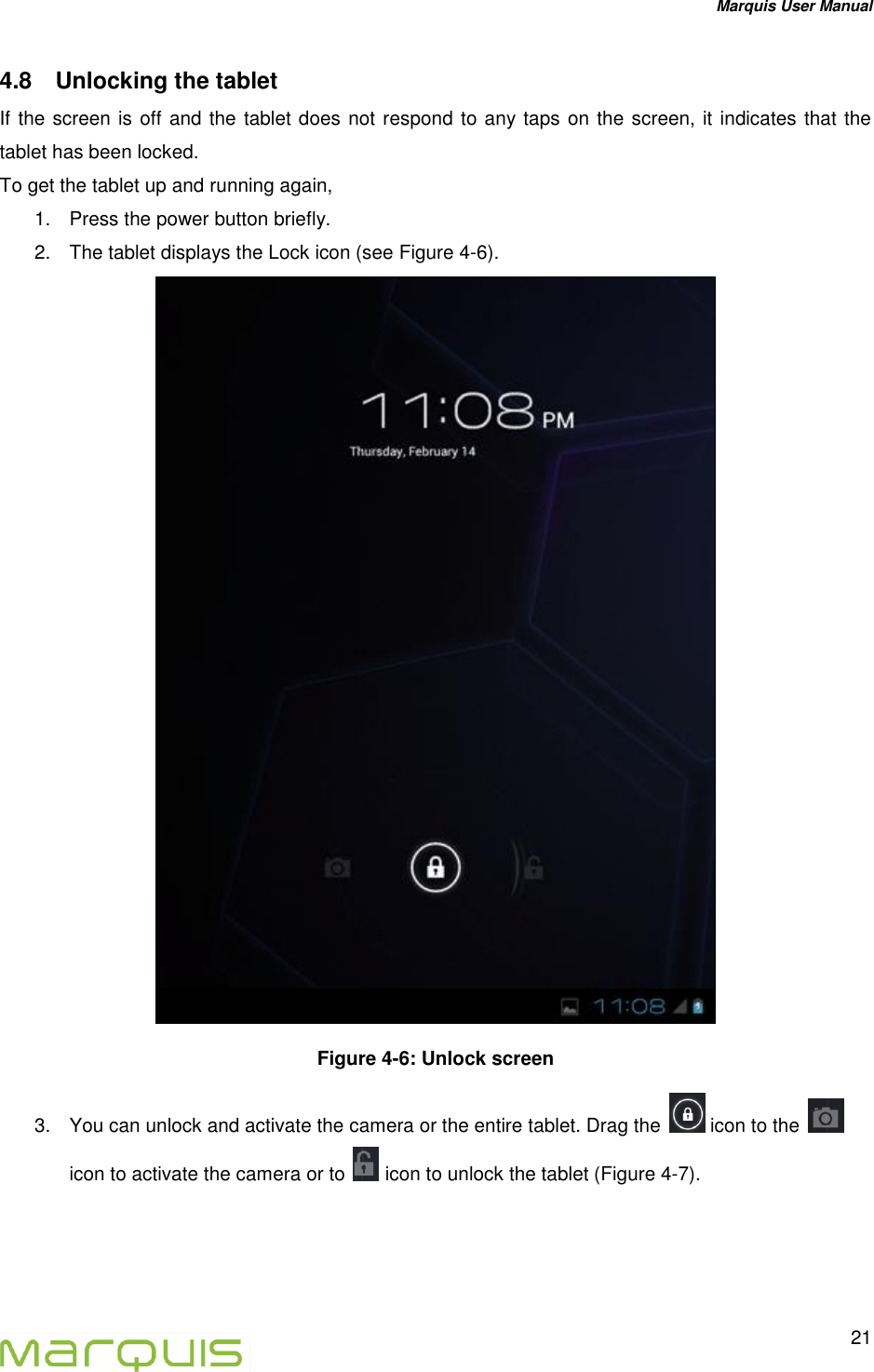 Marquis User Manual   21  4.8  Unlocking the tablet If the screen is off and the tablet does not respond to any taps on the screen, it indicates that the tablet has been locked.  To get the tablet up and running again,  1.  Press the power button briefly. 2.  The tablet displays the Lock icon (see Figure 4-6).   Figure 4-6: Unlock screen 3.  You can unlock and activate the camera or the entire tablet. Drag the   icon to the icon to activate the camera or to   icon to unlock the tablet (Figure 4-7).    