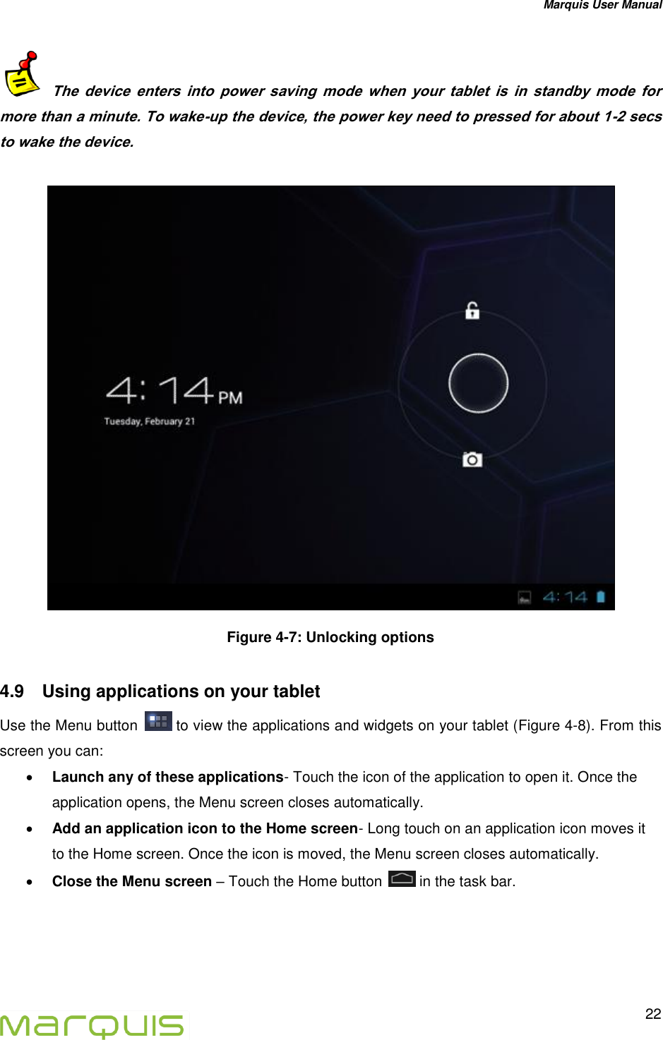 Marquis User Manual   22    The  device  enters  into  power  saving  mode  when  your  tablet  is  in  standby  mode  for more than a minute. To wake-up the device, the power key need to pressed for about 1-2 secs to wake the device.     Figure 4-7: Unlocking options 4.9  Using applications on your tablet Use the Menu button   to view the applications and widgets on your tablet (Figure 4-8). From this screen you can:  Launch any of these applications- Touch the icon of the application to open it. Once the application opens, the Menu screen closes automatically.  Add an application icon to the Home screen- Long touch on an application icon moves it to the Home screen. Once the icon is moved, the Menu screen closes automatically.  Close the Menu screen &ndash; Touch the Home button   in the task bar.  