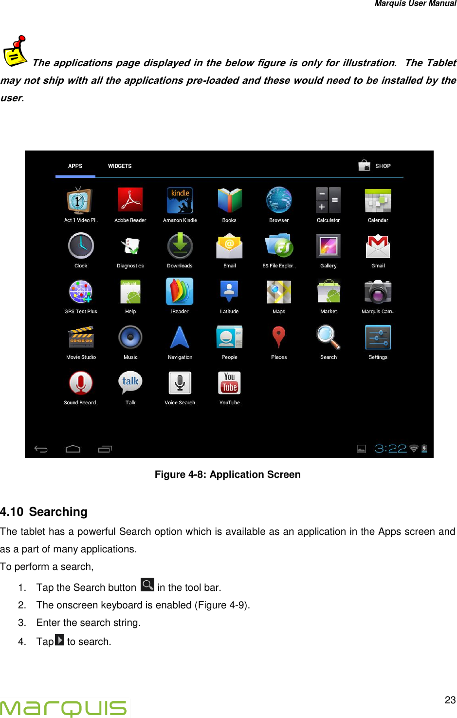 Marquis User Manual   23  The applications page displayed in the below figure is only for illustration.  The Tablet may not ship with all the applications pre-loaded and these would need to be installed by the user.    Figure 4-8: Application Screen 4.10  Searching  The tablet has a powerful Search option which is available as an application in the Apps screen and as a part of many applications.  To perform a search, 1.  Tap the Search button   in the tool bar. 2.  The onscreen keyboard is enabled (Figure 4-9).  3.  Enter the search string. 4.  Tap  to search. 