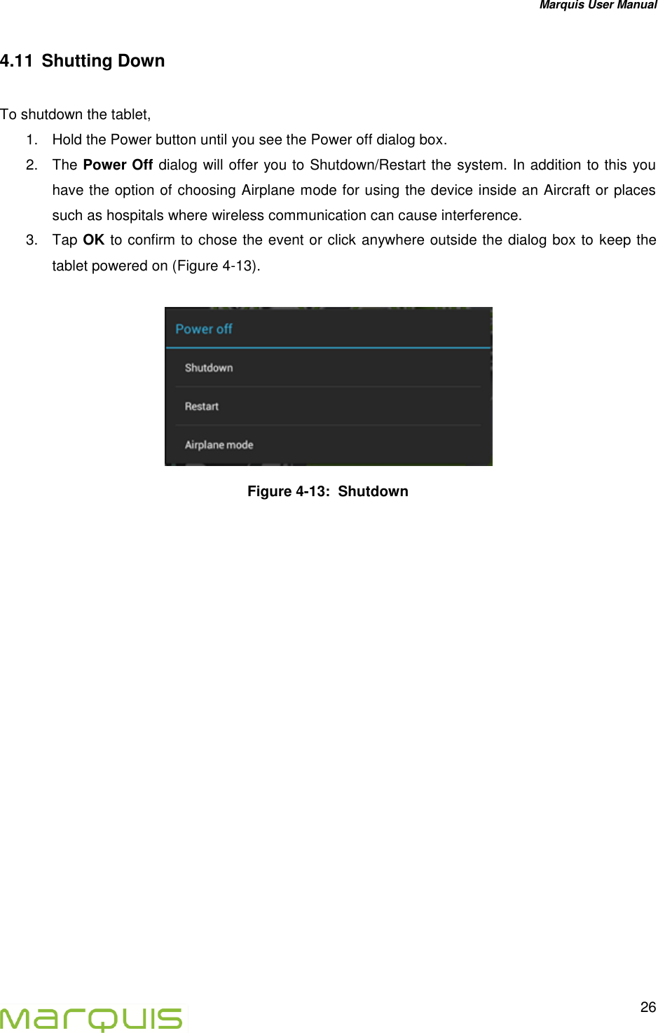 Marquis User Manual   26  4.11  Shutting Down  To shutdown the tablet,  1.  Hold the Power button until you see the Power off dialog box. 2.  The Power Off dialog will offer you to Shutdown/Restart the system. In addition to this you have the option of choosing Airplane mode for using the device inside an Aircraft or places such as hospitals where wireless communication can cause interference. 3.  Tap OK to confirm to chose the event or click anywhere outside the dialog box to keep the tablet powered on (Figure 4-13).   Figure 4-13:  Shutdown 