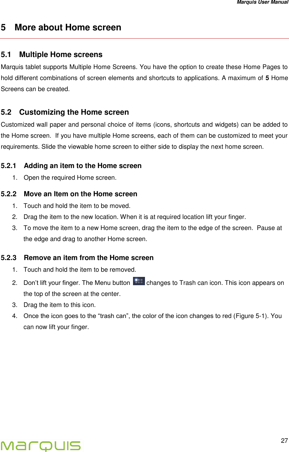 Marquis User Manual   27  5  More about Home screen 5.1  Multiple Home screens Marquis tablet supports Multiple Home Screens. You have the option to create these Home Pages to hold different combinations of screen elements and shortcuts to applications. A maximum of 5 Home Screens can be created.  5.2  Customizing the Home screen Customized wall paper and personal choice of items (icons, shortcuts and widgets) can be added to the Home screen.  If you have multiple Home screens, each of them can be customized to meet your requirements. Slide the viewable home screen to either side to display the next home screen. 5.2.1  Adding an item to the Home screen 1.  Open the required Home screen. 5.2.2  Move an Item on the Home screen 1.  Touch and hold the item to be moved. 2.  Drag the item to the new location. When it is at required location lift your finger. 3.  To move the item to a new Home screen, drag the item to the edge of the screen.  Pause at the edge and drag to another Home screen.  5.2.3  Remove an item from the Home screen 1.  Touch and hold the item to be removed. 2. Don&rsquo;t lift your finger. The Menu button   changes to Trash can icon. This icon appears on the top of the screen at the center. 3.  Drag the item to this icon. 4. Once the icon goes to the &ldquo;trash can&rdquo;, the color of the icon changes to red (Figure 5-1). You can now lift your finger.  