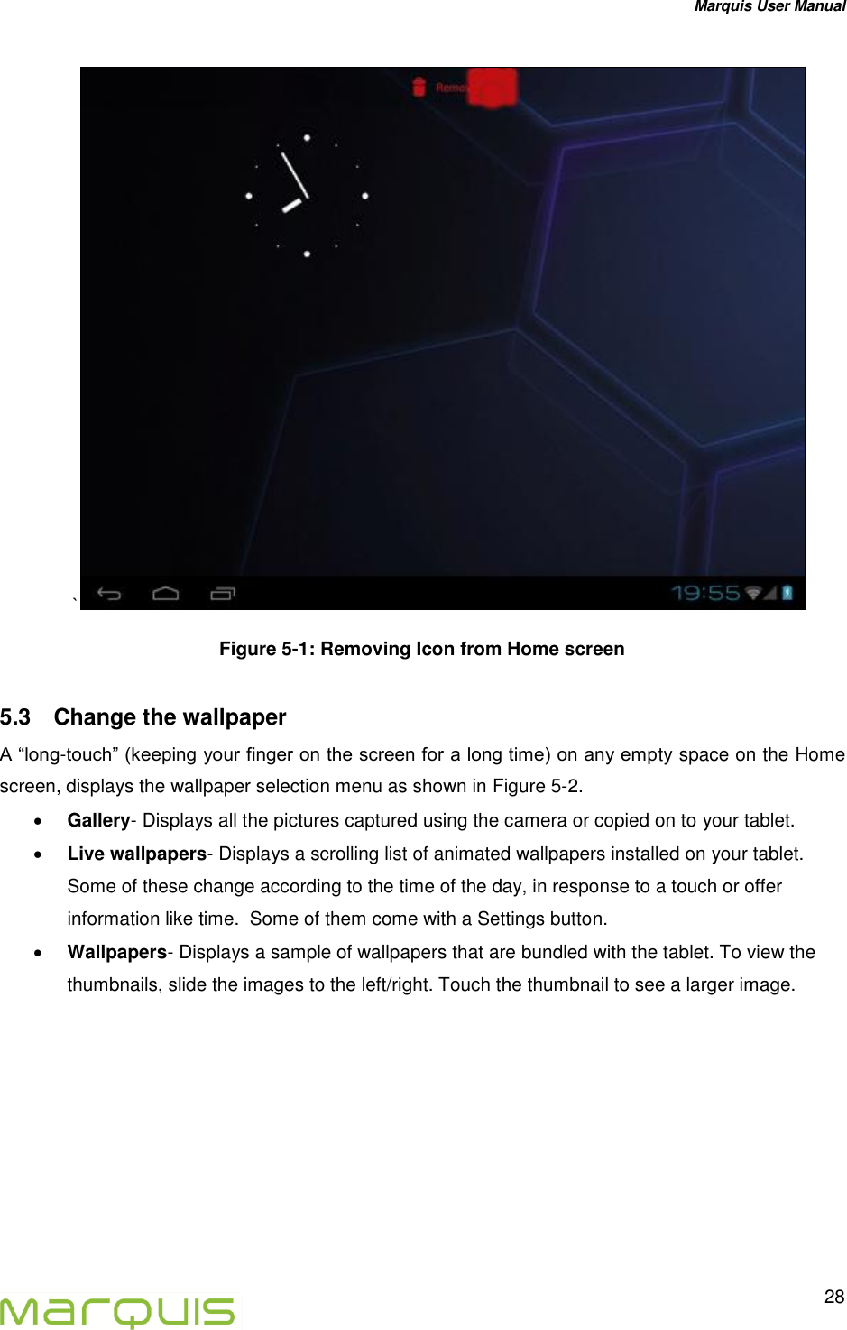 Marquis User Manual   28  `  Figure 5-1: Removing Icon from Home screen  5.3  Change the wallpaper  A &ldquo;long-touch&rdquo; (keeping your finger on the screen for a long time) on any empty space on the Home screen, displays the wallpaper selection menu as shown in Figure 5-2.  Gallery- Displays all the pictures captured using the camera or copied on to your tablet.  Live wallpapers- Displays a scrolling list of animated wallpapers installed on your tablet. Some of these change according to the time of the day, in response to a touch or offer information like time.  Some of them come with a Settings button.  Wallpapers- Displays a sample of wallpapers that are bundled with the tablet. To view the thumbnails, slide the images to the left/right. Touch the thumbnail to see a larger image.   