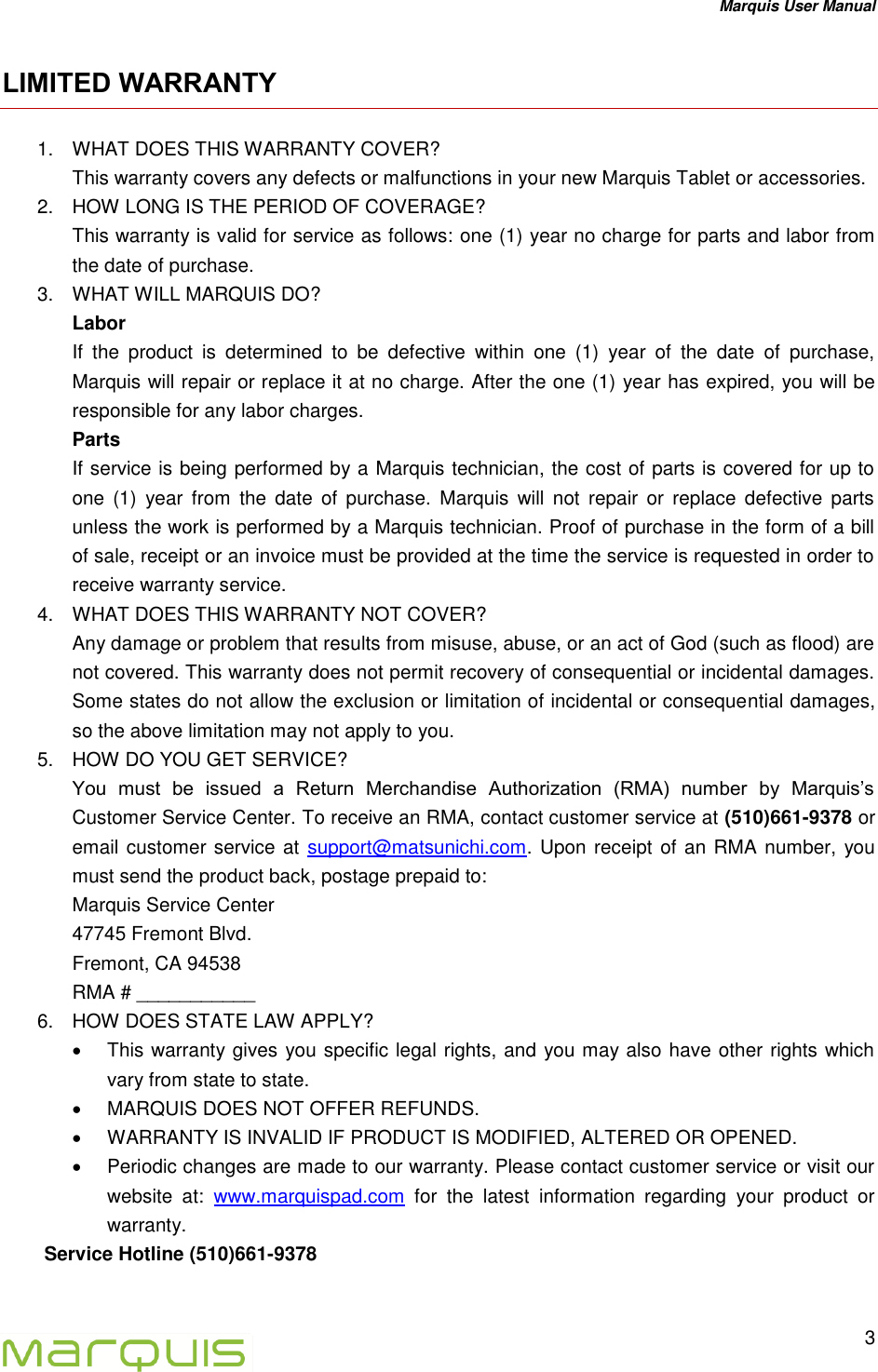 Marquis User Manual   3  LIMITED WARRANTY 1.  WHAT DOES THIS WARRANTY COVER? This warranty covers any defects or malfunctions in your new Marquis Tablet or accessories. 2.  HOW LONG IS THE PERIOD OF COVERAGE? This warranty is valid for service as follows: one (1) year no charge for parts and labor from the date of purchase. 3.  WHAT WILL MARQUIS DO? Labor If  the  product  is  determined  to  be  defective  within  one  (1)  year  of  the  date  of  purchase, Marquis will repair or replace it at no charge. After the one (1) year has expired, you will be responsible for any labor charges. Parts If service is being performed by a Marquis technician, the cost of parts is covered for up to one  (1)  year  from  the  date  of  purchase.  Marquis  will  not  repair  or  replace  defective  parts unless the work is performed by a Marquis technician. Proof of purchase in the form of a bill of sale, receipt or an invoice must be provided at the time the service is requested in order to receive warranty service. 4.  WHAT DOES THIS WARRANTY NOT COVER? Any damage or problem that results from misuse, abuse, or an act of God (such as flood) are not covered. This warranty does not permit recovery of consequential or incidental damages. Some states do not allow the exclusion or limitation of incidental or consequential damages, so the above limitation may not apply to you. 5.  HOW DO YOU GET SERVICE? You  must  be  issued  a  Return  Merchandise  Authorization  (RMA)  number  by  Marquis&rsquo;s Customer Service Center. To receive an RMA, contact customer service at (510)661-9378 or email customer service at support@matsunichi.com. Upon receipt of an RMA number, you must send the product back, postage prepaid to:  Marquis Service Center  47745 Fremont Blvd.  Fremont, CA 94538  RMA # ___________ 6.  HOW DOES STATE LAW APPLY?   This warranty gives you specific legal rights, and you may also have other rights which vary from state to state.   MARQUIS DOES NOT OFFER REFUNDS.   WARRANTY IS INVALID IF PRODUCT IS MODIFIED, ALTERED OR OPENED.   Periodic changes are made to our warranty. Please contact customer service or visit our website  at:  www.marquispad.com  for  the  latest  information  regarding  your  product  or warranty. Service Hotline (510)661-9378   