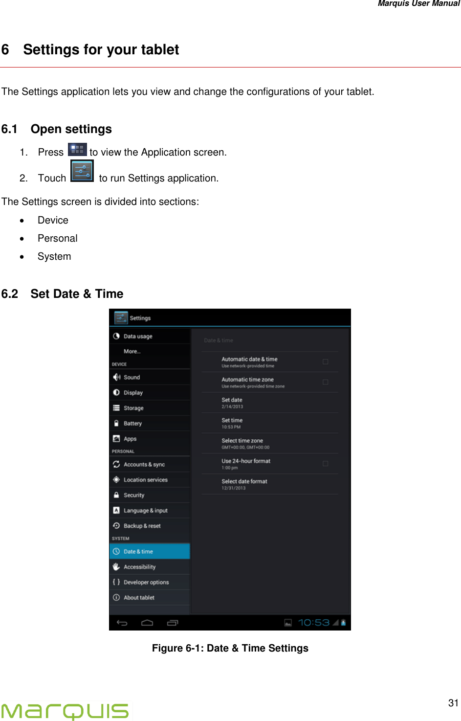 Marquis User Manual   31  6  Settings for your tablet The Settings application lets you view and change the configurations of your tablet. 6.1  Open settings 1.  Press   to view the Application screen. 2.  Touch    to run Settings application. The Settings screen is divided into sections:    Device   Personal   System 6.2  Set Date &amp; Time  Figure 6-1: Date &amp; Time Settings    