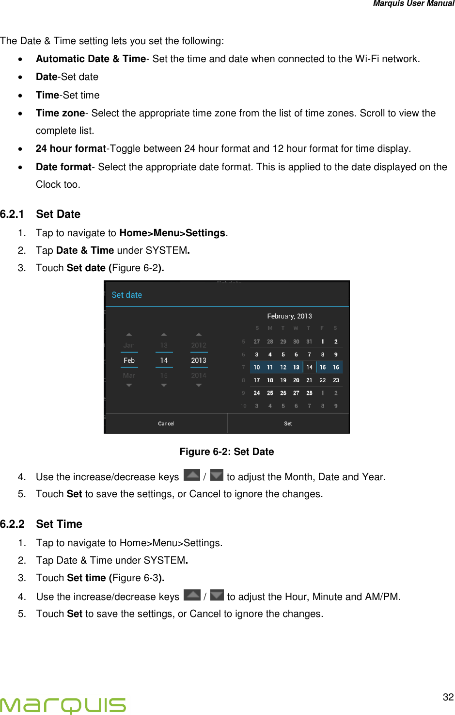 Marquis User Manual   32  The Date &amp; Time setting lets you set the following:  Automatic Date &amp; Time- Set the time and date when connected to the Wi-Fi network.   Date-Set date  Time-Set time  Time zone- Select the appropriate time zone from the list of time zones. Scroll to view the complete list.   24 hour format-Toggle between 24 hour format and 12 hour format for time display.  Date format- Select the appropriate date format. This is applied to the date displayed on the Clock too.  6.2.1  Set Date  1.  Tap to navigate to Home>Menu>Settings. 2.  Tap Date &amp; Time under SYSTEM.  3.  Touch Set date (Figure 6-2).  Figure 6-2: Set Date 4.  Use the increase/decrease keys   /   to adjust the Month, Date and Year.  5.  Touch Set to save the settings, or Cancel to ignore the changes. 6.2.2  Set Time  1.  Tap to navigate to Home>Menu>Settings. 2.  Tap Date &amp; Time under SYSTEM.  3.  Touch Set time (Figure 6-3). 4.  Use the increase/decrease keys   /   to adjust the Hour, Minute and AM/PM.  5.  Touch Set to save the settings, or Cancel to ignore the changes.   