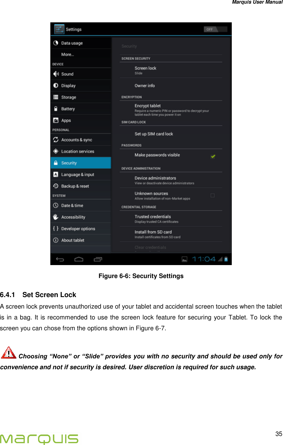 Marquis User Manual   35   Figure 6-6: Security Settings 6.4.1  Set Screen Lock A screen lock prevents unauthorized use of your tablet and accidental screen touches when the tablet is in a bag. It is recommended to use the screen lock feature for securing your Tablet. To lock the screen you can chose from the options shown in Figure 6-7.   Choosing &ldquo;None&rdquo; or &ldquo;Slide&rdquo; provides you with no security and should be used only for convenience and not if security is desired. User discretion is required for such usage. 