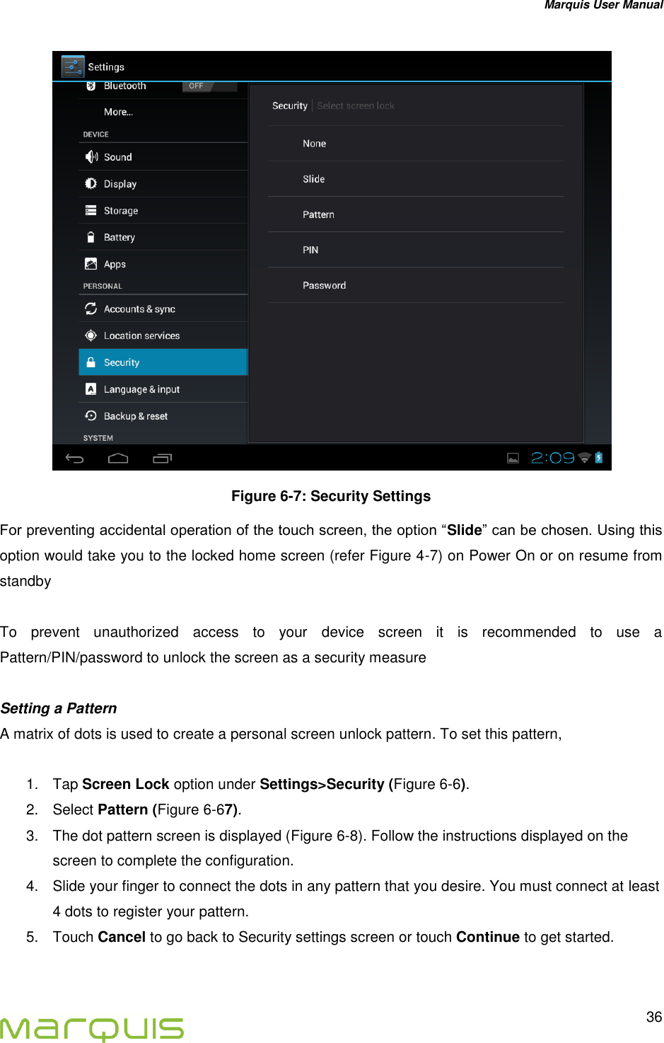 Marquis User Manual   36   Figure 6-7: Security Settings For preventing accidental operation of the touch screen, the option &ldquo;Slide&rdquo; can be chosen. Using this option would take you to the locked home screen (refer Figure 4-7) on Power On or on resume from standby  To  prevent  unauthorized  access  to  your  device  screen  it  is  recommended  to  use  a Pattern/PIN/password to unlock the screen as a security measure  Setting a Pattern A matrix of dots is used to create a personal screen unlock pattern. To set this pattern,  1.  Tap Screen Lock option under Settings>Security (Figure 6-6). 2.  Select Pattern (Figure 6-67). 3.  The dot pattern screen is displayed (Figure 6-8). Follow the instructions displayed on the screen to complete the configuration. 4.  Slide your finger to connect the dots in any pattern that you desire. You must connect at least 4 dots to register your pattern. 5.  Touch Cancel to go back to Security settings screen or touch Continue to get started.  