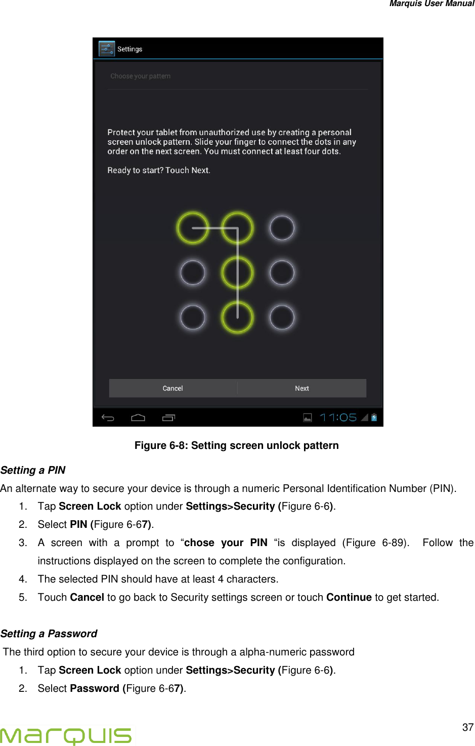 Marquis User Manual   37   Figure 6-8: Setting screen unlock pattern Setting a PIN An alternate way to secure your device is through a numeric Personal Identification Number (PIN).  1.  Tap Screen Lock option under Settings>Security (Figure 6-6). 2.  Select PIN (Figure 6-67). 3.  A  screen  with  a  prompt  to  &ldquo;chose  your  PIN &ldquo;is  displayed  (Figure  6-89).    Follow  the instructions displayed on the screen to complete the configuration. 4.  The selected PIN should have at least 4 characters. 5.  Touch Cancel to go back to Security settings screen or touch Continue to get started.  Setting a Password  The third option to secure your device is through a alpha-numeric password  1.  Tap Screen Lock option under Settings>Security (Figure 6-6). 2.  Select Password (Figure 6-67). 