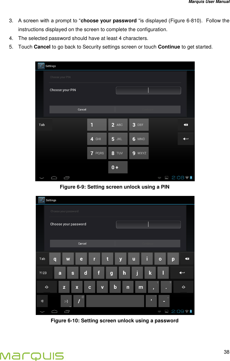 Marquis User Manual   38  3. A screen with a prompt to &ldquo;choose your password &ldquo;is displayed (Figure 6-810).  Follow the instructions displayed on the screen to complete the configuration. 4.  The selected password should have at least 4 characters. 5. Touch Cancel to go back to Security settings screen or touch Continue to get started.   Figure 6-9: Setting screen unlock using a PIN  Figure 6-10: Setting screen unlock using a password  