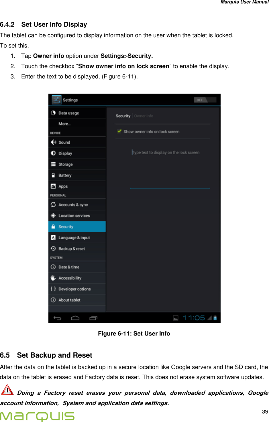 Marquis User Manual   39  6.4.2  Set User Info Display The tablet can be configured to display information on the user when the tablet is locked.  To set this, 1.  Tap Owner info option under Settings>Security. 2. Touch the checkbox &ldquo;Show owner info on lock screen&rdquo; to enable the display. 3.  Enter the text to be displayed, (Figure 6-11).   Figure 6-11: Set User Info 6.5  Set Backup and Reset After the data on the tablet is backed up in a secure location like Google servers and the SD card, the data on the tablet is erased and Factory data is reset. This does not erase system software updates.   Doing  a  Factory  reset  erases  your  personal  data,  downloaded  applications,  Google account information,  System and application data settings. 