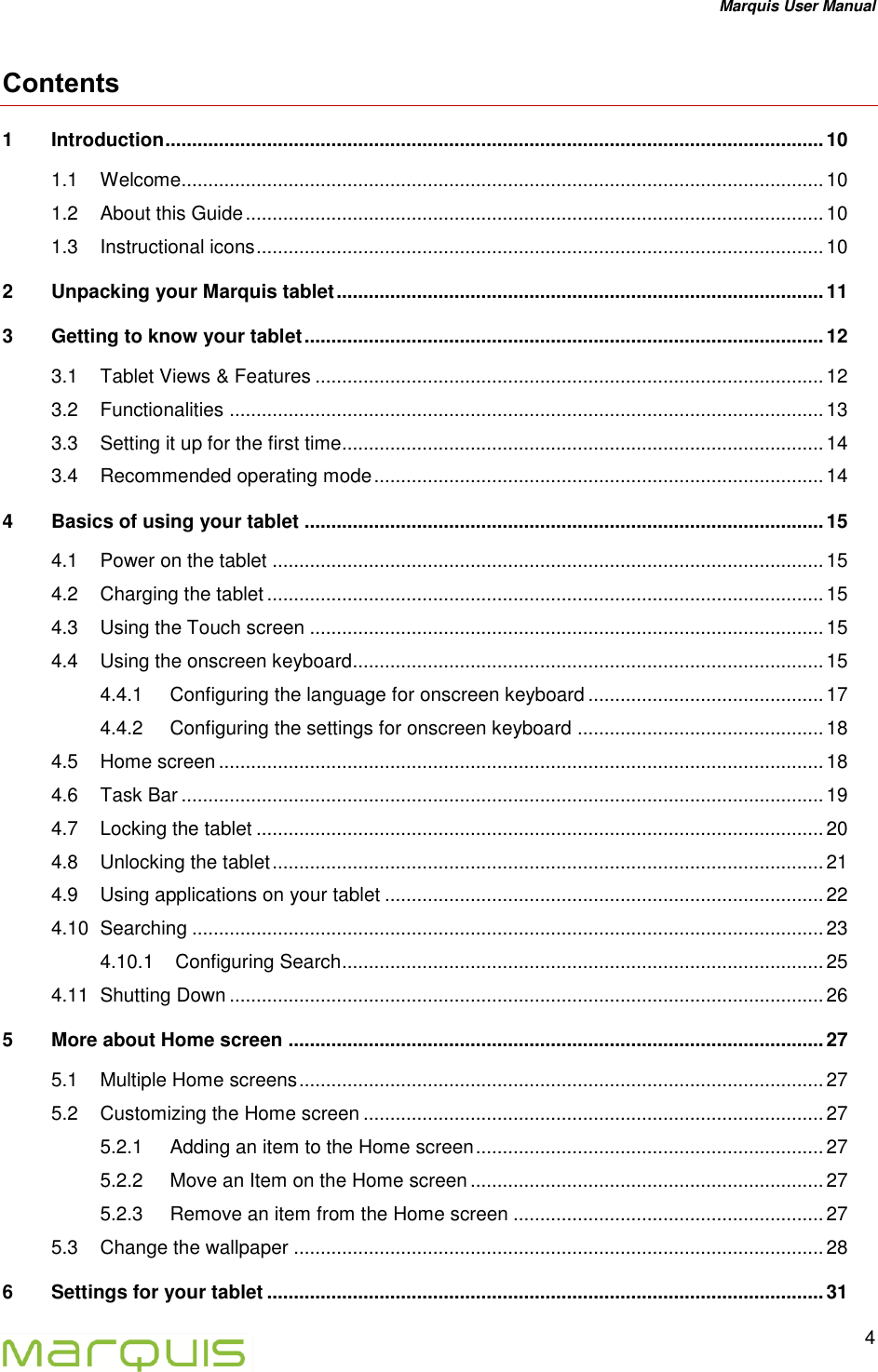 Marquis User Manual   4  Contents 1 Introduction ........................................................................................................................... 10 1.1 Welcome ........................................................................................................................ 10 1.2 About this Guide ............................................................................................................ 10 1.3 Instructional icons .......................................................................................................... 10 2 Unpacking your Marquis tablet ........................................................................................... 11 3 Getting to know your tablet ................................................................................................. 12 3.1 Tablet Views &amp; Features ............................................................................................... 12 3.2 Functionalities ............................................................................................................... 13 3.3 Setting it up for the first time .......................................................................................... 14 3.4 Recommended operating mode .................................................................................... 14 4 Basics of using your tablet ................................................................................................. 15 4.1 Power on the tablet ....................................................................................................... 15 4.2 Charging the tablet ........................................................................................................ 15 4.3 Using the Touch screen ................................................................................................ 15 4.4 Using the onscreen keyboard........................................................................................ 15 4.4.1 Configuring the language for onscreen keyboard ............................................ 17 4.4.2 Configuring the settings for onscreen keyboard .............................................. 18 4.5 Home screen ................................................................................................................. 18 4.6 Task Bar ........................................................................................................................ 19 4.7 Locking the tablet .......................................................................................................... 20 4.8 Unlocking the tablet ....................................................................................................... 21 4.9 Using applications on your tablet .................................................................................. 22 4.10 Searching ...................................................................................................................... 23 4.10.1 Configuring Search .......................................................................................... 25 4.11 Shutting Down ............................................................................................................... 26 5 More about Home screen .................................................................................................... 27 5.1 Multiple Home screens .................................................................................................. 27 5.2 Customizing the Home screen ...................................................................................... 27 5.2.1 Adding an item to the Home screen ................................................................. 27 5.2.2 Move an Item on the Home screen .................................................................. 27 5.2.3 Remove an item from the Home screen .......................................................... 27 5.3 Change the wallpaper ................................................................................................... 28 6 Settings for your tablet ........................................................................................................ 31 