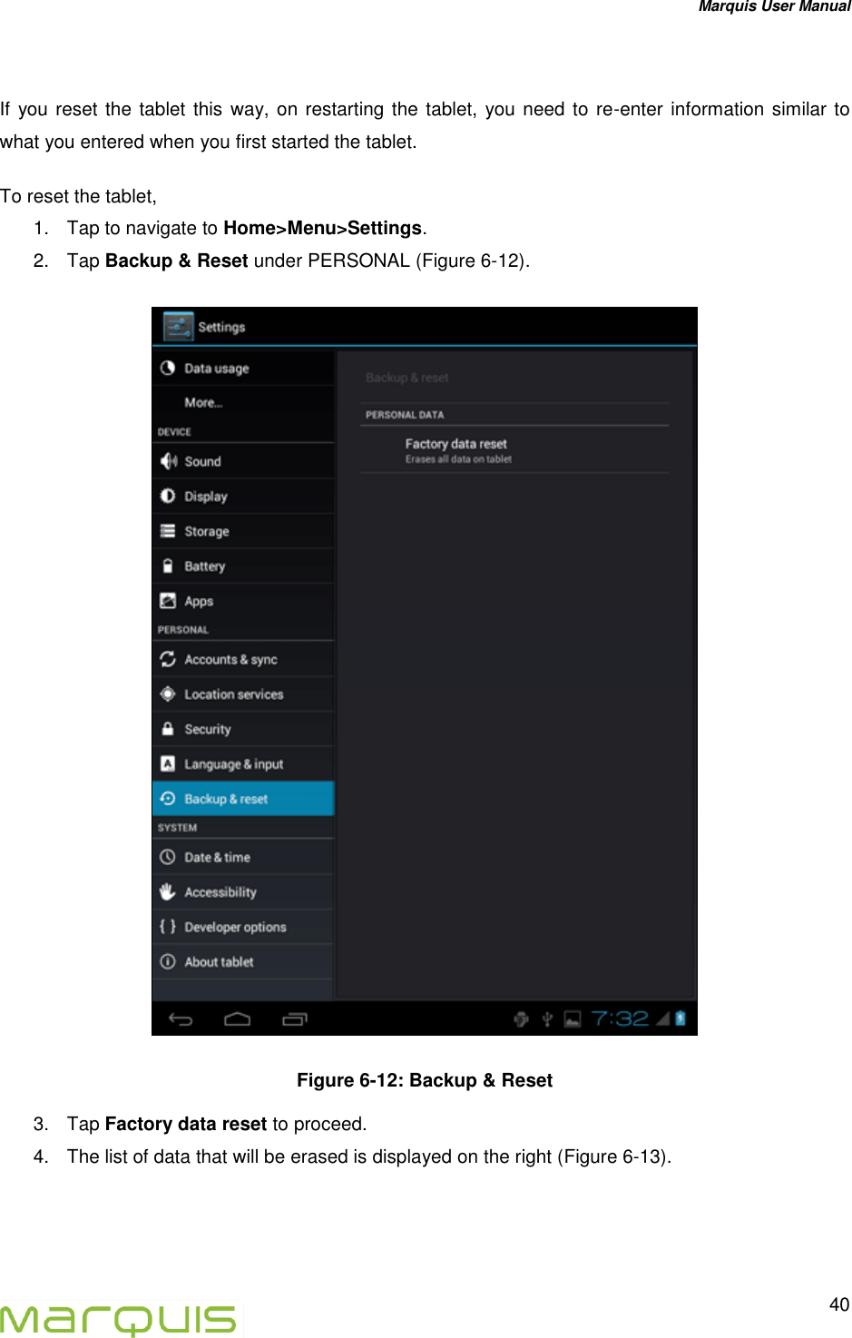 Marquis User Manual   40   If you reset the tablet this way, on restarting the tablet,  you need to re-enter information similar to what you entered when you first started the tablet.  To reset the tablet, 1.  Tap to navigate to Home>Menu>Settings. 2.  Tap Backup &amp; Reset under PERSONAL (Figure 6-12).    Figure 6-12: Backup &amp; Reset 3.  Tap Factory data reset to proceed. 4.  The list of data that will be erased is displayed on the right (Figure 6-13). 