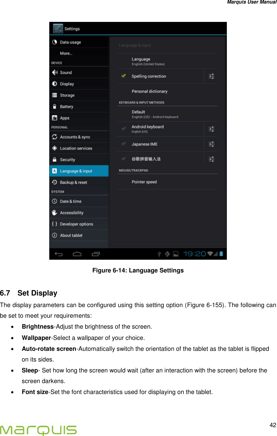 Marquis User Manual   42   Figure 6-14: Language Settings 6.7  Set Display  The display parameters can be configured using this setting option (Figure 6-155). The following can be set to meet your requirements:  Brightness-Adjust the brightness of the screen.   Wallpaper-Select a wallpaper of your choice.  Auto-rotate screen-Automatically switch the orientation of the tablet as the tablet is flipped on its sides.   Sleep- Set how long the screen would wait (after an interaction with the screen) before the screen darkens.  Font size-Set the font characteristics used for displaying on the tablet.  