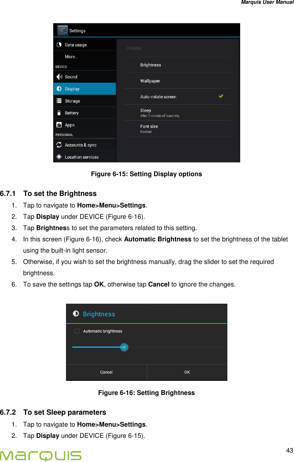 Marquis User Manual   43   Figure 6-15: Setting Display options 6.7.1  To set the Brightness 1.  Tap to navigate to Home>Menu>Settings. 2.  Tap Display under DEVICE (Figure 6-16). 3.  Tap Brightness to set the parameters related to this setting. 4.  In this screen (Figure 6-16), check Automatic Brightness to set the brightness of the tablet using the built-in light sensor. 5.  Otherwise, if you wish to set the brightness manually, drag the slider to set the required brightness. 6.  To save the settings tap OK, otherwise tap Cancel to ignore the changes.   Figure 6-16: Setting Brightness 6.7.2  To set Sleep parameters 1.  Tap to navigate to Home>Menu>Settings. 2.  Tap Display under DEVICE (Figure 6-15). 