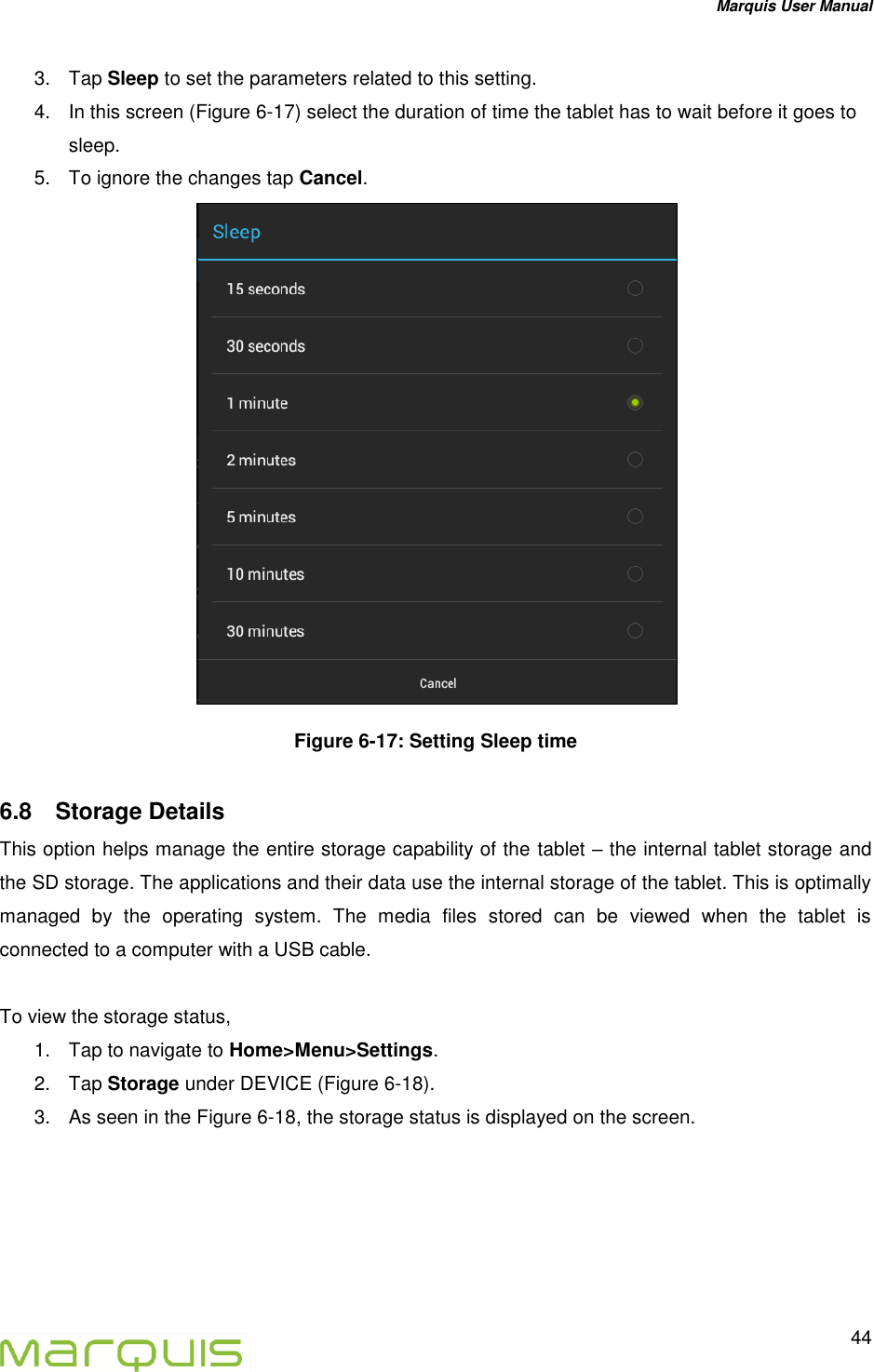 Marquis User Manual   44  3.  Tap Sleep to set the parameters related to this setting. 4.  In this screen (Figure 6-17) select the duration of time the tablet has to wait before it goes to sleep. 5.  To ignore the changes tap Cancel.  Figure 6-17: Setting Sleep time 6.8  Storage Details This option helps manage the entire storage capability of the tablet &ndash; the internal tablet storage and the SD storage. The applications and their data use the internal storage of the tablet. This is optimally managed  by  the  operating  system.  The  media  files  stored  can  be  viewed  when  the  tablet  is connected to a computer with a USB cable.   To view the storage status, 1.  Tap to navigate to Home>Menu>Settings. 2.  Tap Storage under DEVICE (Figure 6-18). 3.  As seen in the Figure 6-18, the storage status is displayed on the screen.  