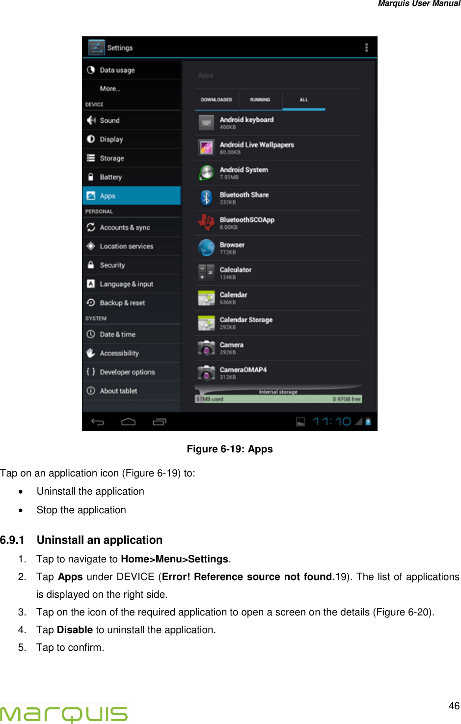 Marquis User Manual   46   Figure 6-19: Apps Tap on an application icon (Figure 6-19) to:   Uninstall the application   Stop the application 6.9.1  Uninstall an application 1.  Tap to navigate to Home>Menu>Settings. 2.  Tap Apps under DEVICE (Error! Reference source not found.19). The list of applications is displayed on the right side. 3.  Tap on the icon of the required application to open a screen on the details (Figure 6-20). 4.  Tap Disable to uninstall the application. 5.  Tap to confirm. 